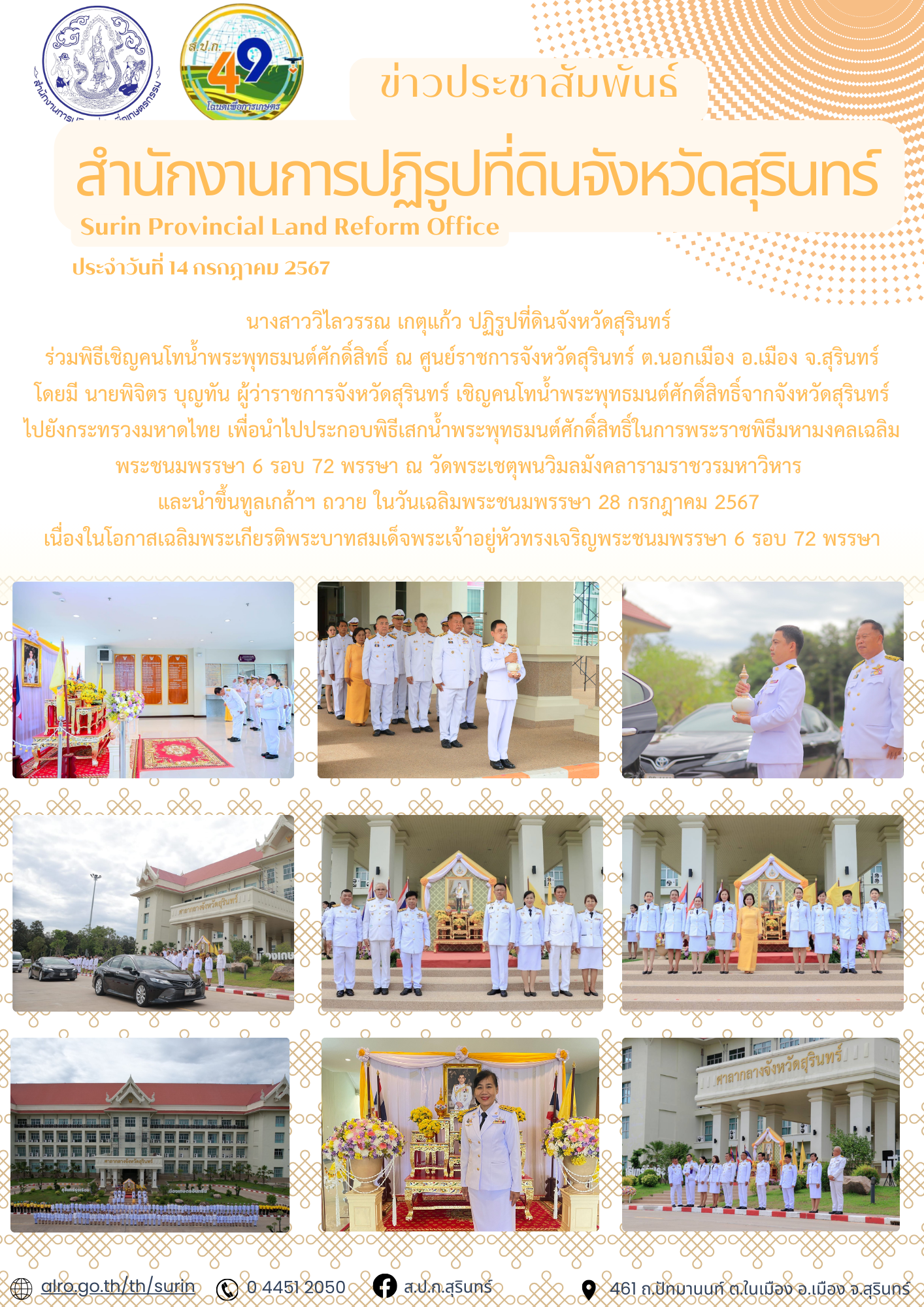 วันที่ 14 กรกฎาคม 2567 นางสาววิไลวรรณ เกตุแก้ว ปฏิรูปที่ดินจังหวัดสุรินทร์ ร่วมพิธีเชิญคนโทน้ำพระพุทธมนต์ศักดิ์สิทธิ์ ณ ศูนย์ราชการจังหวัดสุรินทร์ ต.นอกเมือง อ.เมือง จ.สุรินทร์ โดยมี นายพิจิตร บุญทัน ผู้ว่าราชการจังหวัดสุรินทร์ เชิญคนโทน้ำพระพุทธมนต์ศักดิ์สิทธิ์จากจังหวัดสุรินทร์ ไปยังกระทรวงมหาดไทย เพื่อนำไปประกอบพิธีเสกน้ำพระพุทธมนต์ศักดิ์สิทธิ์ในการพระราชพิธีมหามงคลเฉลิมพระชนมพรรษา 6 รอบ 72 พรรษา ณ วัดพระเชตุพนวิมลมังคลารามราชวรมหาวิหาร  และนําขึ้นทูลเกล้าฯ ถวาย ในวันเฉลิมพระชนมพรรษา 28 กรกฎาคม 2567 เนื่องในโอกาสเฉลิมพระเกียรติพระบาทสมเด็จพระเจ้าอยู่หัวทรงเจริญพระชนมพรรษา 6 รอบ 72 พรรษา
