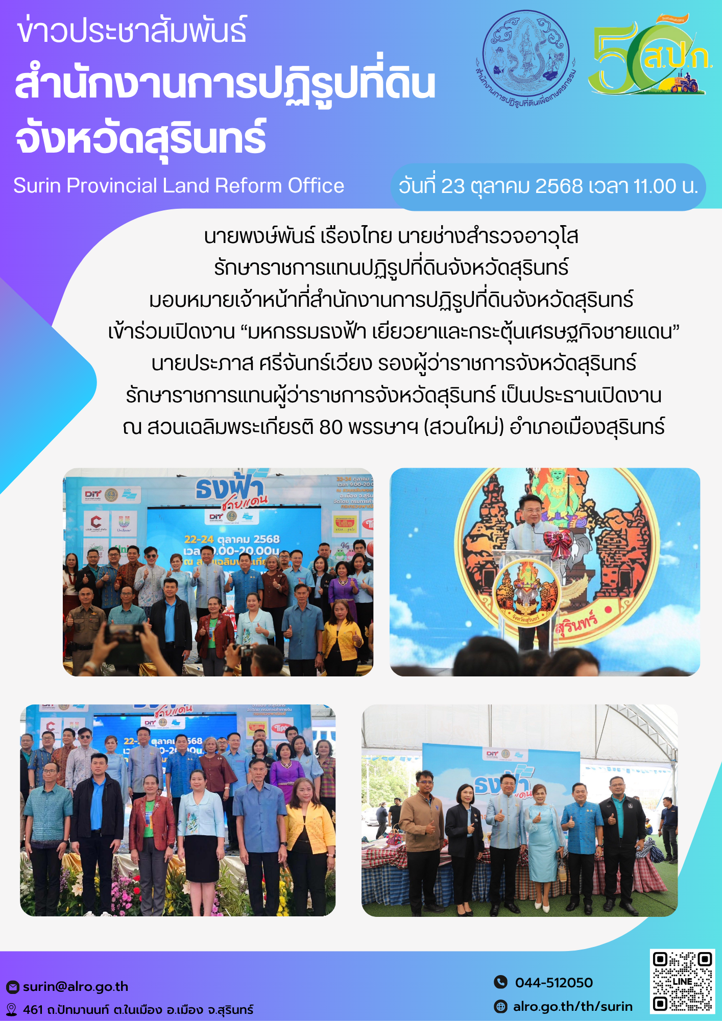 วันที่ 23 ตุลาคม 2568 เวลา 11.00 น. นายพงษ์พันธ์ เรืองไทย นายช่างสำรวจอาวุโส  รักษาราชการแทนปฏิรูปที่ดินจังหวัดสุรินทร์  มอบหมายเจ้าหน้าที่สำนักงานการปฏิรูปที่ดินจังหวัดสุรินทร์  เข้าร่วมเปิดงาน “มหกรรมธงฟ้า เยียวยาและกระตุ้นเศรษฐกิจชายแดน” นายประภาส ศรีจันทร์เวียง รองผู้ว่าราชการจังหวัดสุรินทร์ รักษาราชการแทนผู้ว่าราชการจังหวัดสุรินทร์ เป็นประธานเปิดงาน ณ สวนเฉลิมพระเกียรติ 80 พรรษาฯ (สวนใหม่) อำเภอเมืองสุรินทร์