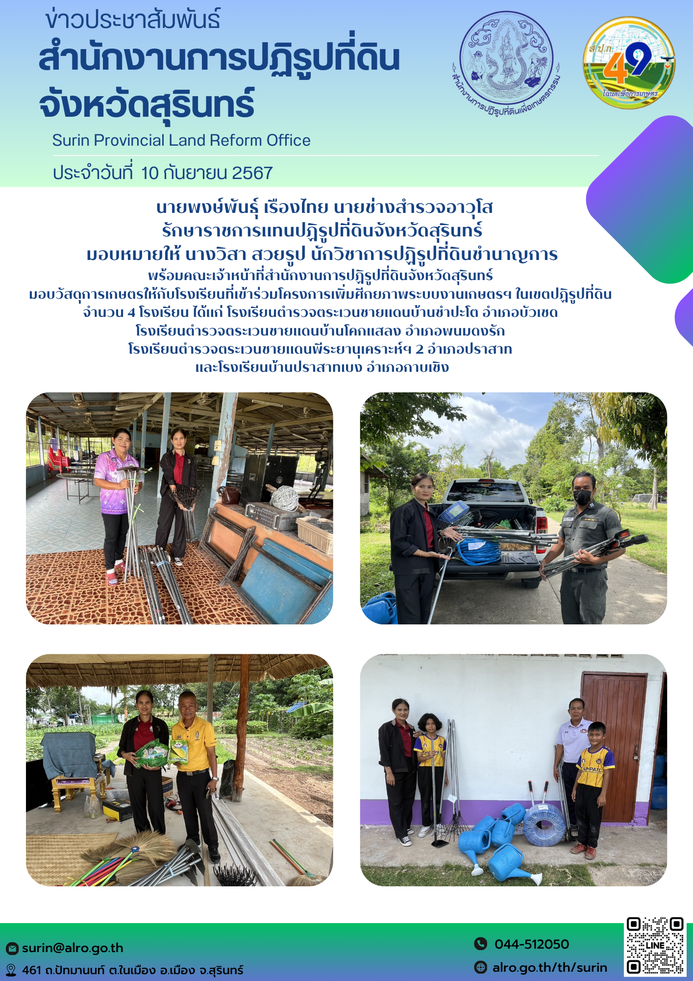 วันที่ 10 กันยายน 2567  นายพงษ์พันธุ์ เรืองไทย นายช่างสำรวจอาวุโส รักษาราชการแทนปฏิรูปที่ดินจังหวัดสุรินทร์ มอบหมายให้ นางวิสา สวยรูป นักวิชาการปฏิรูปที่ดินชำนาญการ พร้อมคณะเจ้าหน้าที่สำนักงานการปฏิรูปที่ดินจังหวัดสุรินทร์  มอบวัสดุการเกษตรให้กับโรงเรียนที่เข้าร่วมโครงการเพิ่มศีกยภาพระบบงานเกษตรฯ ในเขตปฏิรูปที่ดิน  จำนวน 4 โรงเรียน ได้แก่ โรงเรียนตำรวจตระเวนชายแดนบ้านชำปะโต อำเภอบัวเชด  โรงเรียนตำรวจตระเวนชายแดนบ้านโคกแสลง อำเภอพนมดงรัก  โรงเรียนตำรวจตระเวนชายแดนพีระยานุเคราะห์ฯ 2 อำเภอปราสาท  และโรงเรียนบ้านปราสาทเบง อำเภอกาบเชิง