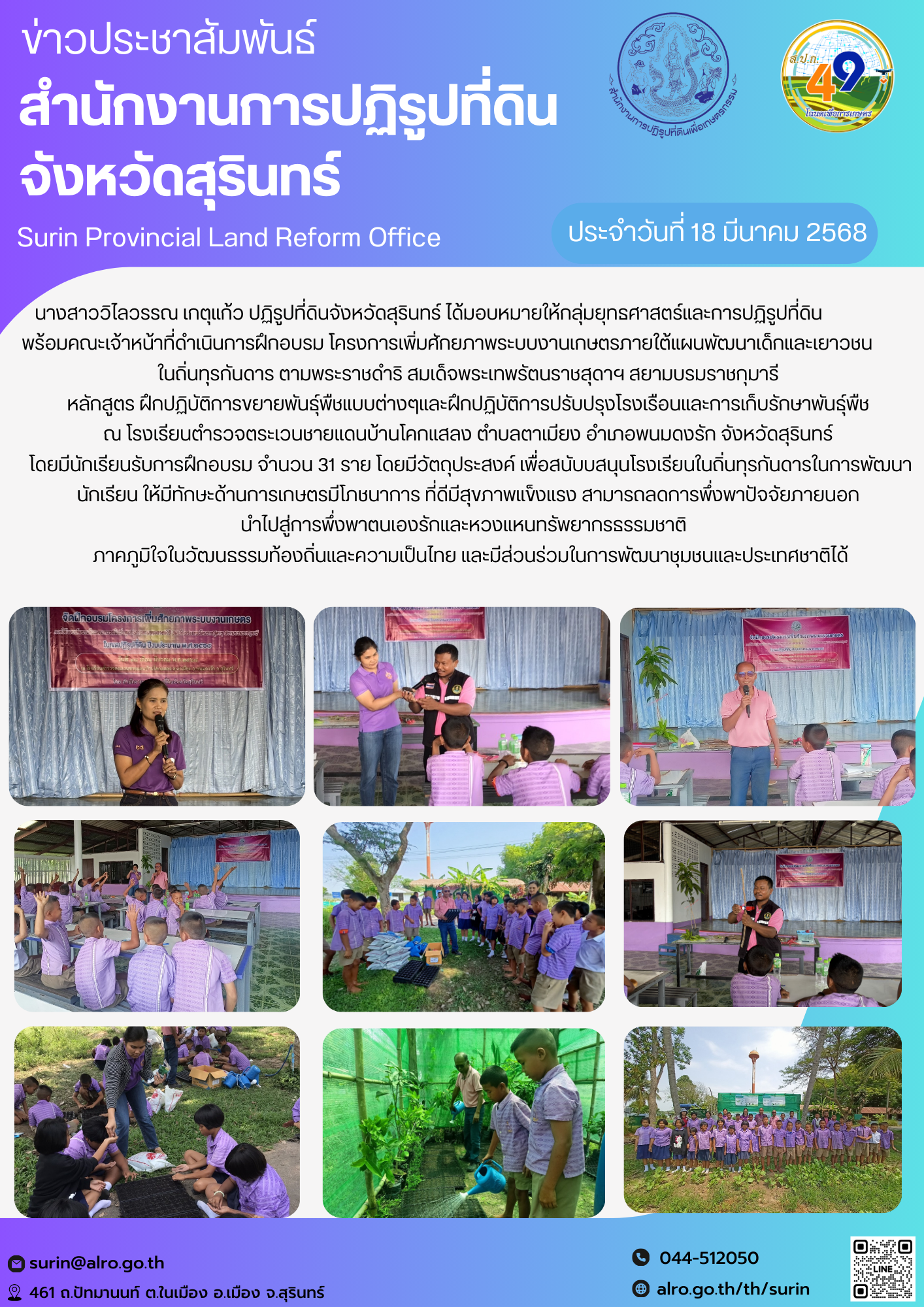 วันที่ 18 มีนาคม 2568 นางสาววิไลวรรณ เกตุแก้ว ปฏิรูปที่ดินจังหวัดสุรินทร์ ได้มอบหมายให้กลุ่มยุทธศาสตร์และการปฏิรูปที่ดิน                   พร้อมคณะเจ้าหน้าที่ดำเนินการฝึกอบรม โครงการเพิ่มศักยภาพระบบงานเกษตรภายใต้แผนพัฒนาเด็กและเยาวชน           ในถิ่นทุรกันดาร ตามพระราชดำริ สมเด็จพระเทพรัตนราชสุดาฯ สยามบรมราชกุมารี  หลักสูตร ฝึกปฏิบัติการขยายพันธุ์พืชแบบต่างๆและฝึกปฏิบัติการปรับปรุงโรงเรือนและการเก็บรักษาพันธุ์พืช  ณ โรงเรียนตำรวจตระเวนชายแดนบ้านโคกแสลง ตำบลตาเมียง อำเภอพนมดงรัก จังหวัดสุรินทร์  โดยมีนักเรียนรับการฝึกอบรม จำนวน 31 ราย โดยมีวัตถุประสงค์ เพื่อสนับบสนุนโรงเรียนในถิ่นทุรกันดารในการพัฒนานักเรียน ให้มีทักษะด้านการเกษตรมีโภชนาการ ที่ดีมีสุขภาพแข็งแรง สามารถลดการพึ่งพาปัจจัยภายนอก  นำไปสู่การพึ่งพาตนเองรักและหวงแหนทรัพยากรธรรมชาติ    ภาคภูมิใจในวัฒนธรรมท้องถิ่นและความเป็นไทย และมีส่วนร่วมในการพัฒนาชุมชนและประเทศชาติได้