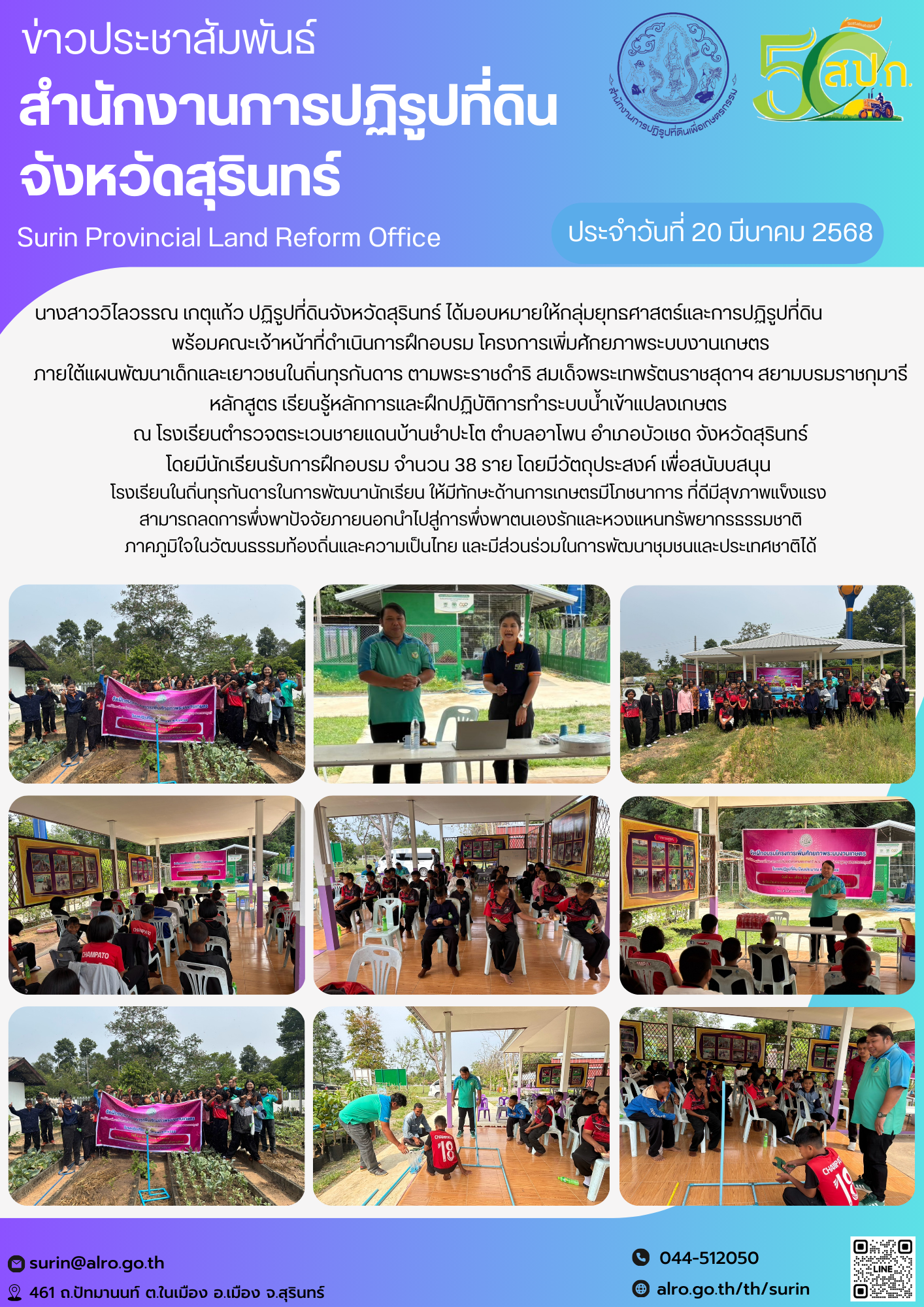วันที่ 20 มีนาคม 2568 นางสาววิไลวรรณ เกตุแก้ว ปฏิรูปที่ดินจังหวัดสุรินทร์ ได้มอบหมายให้กลุ่มยุทธศาสตร์และการปฏิรูปที่ดิน                   พร้อมคณะเจ้าหน้าที่ดำเนินการฝึกอบรม โครงการเพิ่มศักยภาพระบบงานเกษตร ภายใต้แผนพัฒนาเด็กและเยาวชนในถิ่นทุรกันดาร ตามพระราชดำริ สมเด็จพระเทพรัตนราชสุดาฯ สยามบรมราชกุมารี หลักสูตร เรียนรู้หลักการและฝึกปฏิบัติการทำระบบน้ำเข้าแปลงเกษตร  ณ โรงเรียนตำรวจตระเวนชายแดนบ้านชำปะโต ตำบลอาโพน อำเภอบัวเชด จังหวัดสุรินทร์ โดยมีนักเรียนรับการฝึกอบรม จำนวน 38 ราย โดยมีวัตถุประสงค์ เพื่อสนับบสนุน  โรงเรียนในถิ่นทุรกันดารในการพัฒนานักเรียน ให้มีทักษะด้านการเกษตรมีโภชนาการ ที่ดีมีสุขภาพแข็งแรง  สามารถลดการพึ่งพาปัจจัยภายนอกนำไปสู่การพึ่งพาตนเองรักและหวงแหนทรัพยากรธรรมชาติ ภาคภูมิใจในวัฒนธรรมท้องถิ่นและความเป็นไทย และมีส่วนร่วมในการพัฒนาชุมชนและประเทศชาติได้