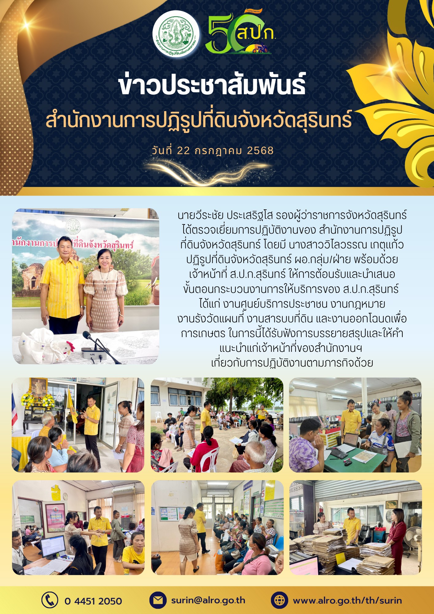 วันที่ 22 กรกฎาคม 2568 นายวีระชัย ประเสริฐโส รองผู้ว่าราชการจังหวัดสรินทร์ ได้ตรวจเยี่ยมการปฏิบัติงานของ สำนักงานการปฏิรูปฏิรูป ที่ดินจังหวัดสุรินทร์ โดยมี นางสาววิไลวรรณ เกตุแก้ว ปฏิรูปที่ดินจังหวัดสุรินทร์ ผอ.กลุ่ม/ฝ้าย พร้อมด้วย เจ้าหน้าที่ ส.ป.ก.สุรินทร์ ให้การต้อนรับและนำเสนอ ขั้นตอนกระบวนงานการให้บริการของ ส.ป.ก.สุรินทร์ ได้แก่ งานศูนย์บริการประชาชน งานกฎหมาย งานรังวัดแผนที่ งานสารบบที่ดิน และถานออกโฉนดเพื่อ การเกษตร ในการนี้ได้รับฟังการบรรยายสรุปและให้คำ แนะนำแก่เจ้าหน้าที่ของสำนักงานฯ เกี่ยวกับการปฏิบัติงานตามภารกิจด้วย