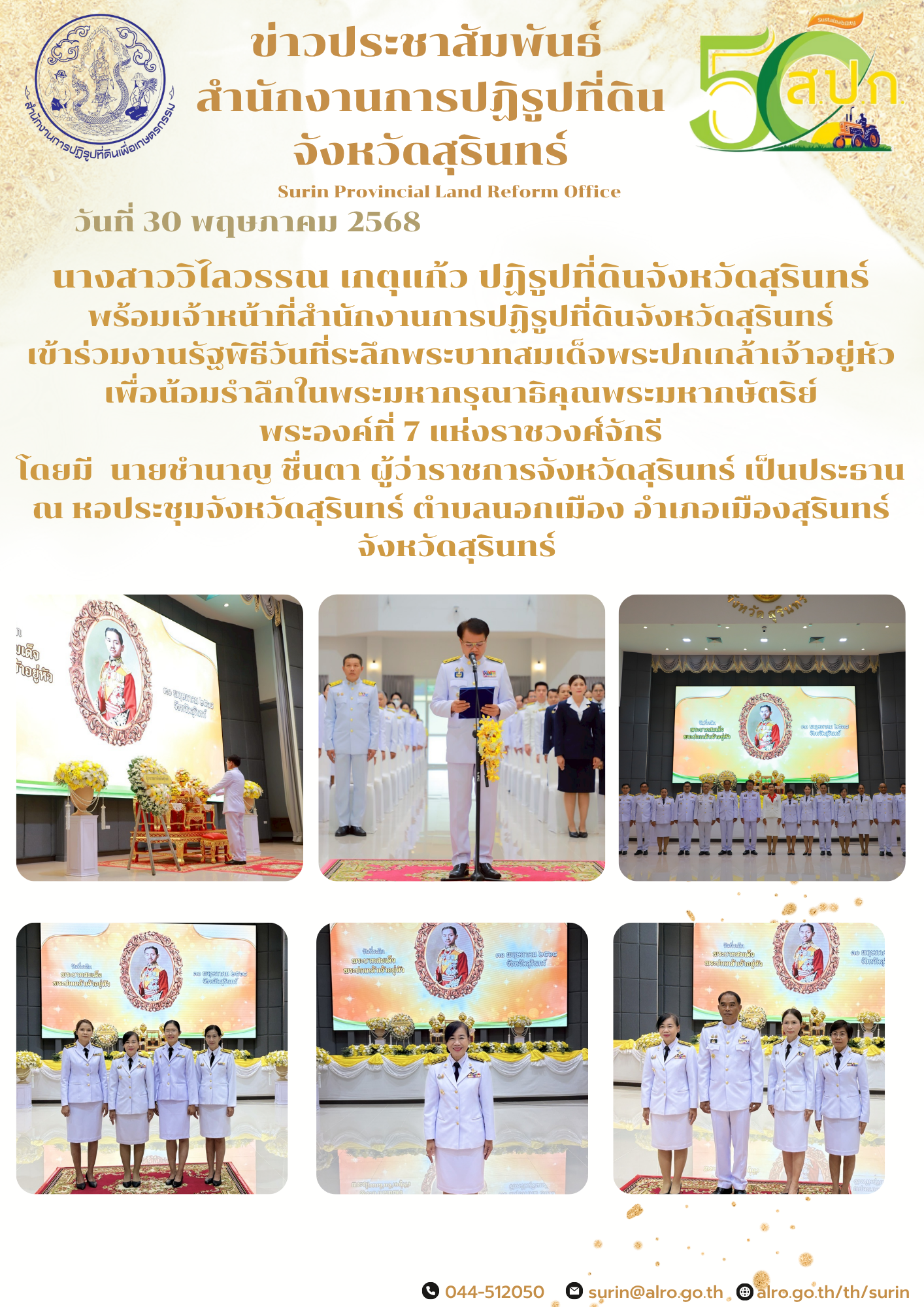 วันที่ 30 พฤษภาคม 2568 นางสาววิไลวรรณ เกตุแก้ว ปฏิรูปที่ดินจังหวัดสุรินทร์ พร้อมเจ้าหน้าที่สำนักงานการปฏิรูปที่ดินจังหวัดสุรินทร์ เข้าร่วมงานรัฐพิธีวันที่ระลึกพระบาทสมเด็จพระปกเกล้าเจ้าอยู่หัว เพื่อน้อมรำลึกในพระมหากรุณาธิคุณพระมหากษัตริย์ พระองค์ที่ 7 แห่งราชวงศ์จักรี โดยมี  นายชำนาญ ชื่นตา ผู้ว่าราชการจังหวัดสุรินทร์ เป็นประธาน ณ หอประชุมจังหวัดสุรินทร์ ตำบลนอกเมือง อำเภอเมืองสุรินทร์ จังหวัดสุรินทร์ 