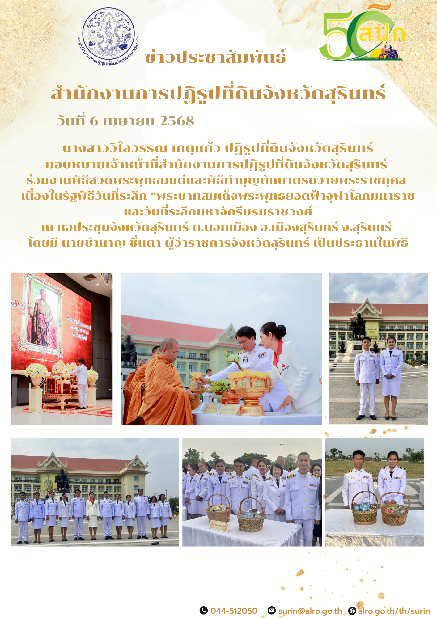 วันที่ 6 เมษายน 2568 นางสาววิไลวรรณ เกตุแก้ว ปฏิรูปที่ดินจังหวัดสุรินทร์ มอบหมายเจ้าหน้าที่สำนักงานการปฏิรูปที่ดินจังหวัดสุรินทร์  ร่วมงานพิธีสวดพระพุทธมนต์และพิธีทำบุญตักบาตรถวายพระราชกุศล  เนื่องในรัฐพิธีวันที่ระลึก “พระบาทสมเด็จพระพุทธยอดฟ้าจุฬาโลกมหาราช และวันที่ระลึกมหาจักรีบรมราชวงศ์ ณ หอประชุมจังหวัดสุรินทร์ ต.นอกเมือง อ.เมืองสุรินทร์ จ.สุรินทร์  โดยมี นายชำนาญ ชื่นตา ผู้ว่าราชการจังหวัดสุรินทร์ เป็นประธานในพิธี