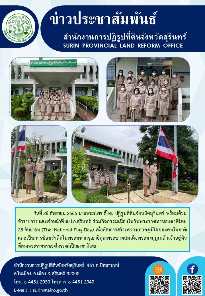 วันที่ 28 กันยายน 2565 นายพนมไพร ดีใหม่ ปฏิรูปที่ดินจังหวัดสุรินทร์ พร้อมด้วยข้าราชการ และเจ้าหน้าที่ ส.ป.ก.สุรินทร์ ร่วมกิจกรรมเนื่องในวันพระราชทานธงชาติไทย 28 กันยายน (Thai National Flag Day) เพื่อเป็นการสร้างความภาคภูมิใจของคนในชาติ และเป็นการน้อมรำลึกในพระมหากรุณาธิคุณพระบาทสมเด็จพระมงกุฎเกล้าเจ้าอยู่หัว ที่ทรงพระราชทานธงไตรรงค์เป็นธงชาติไทย