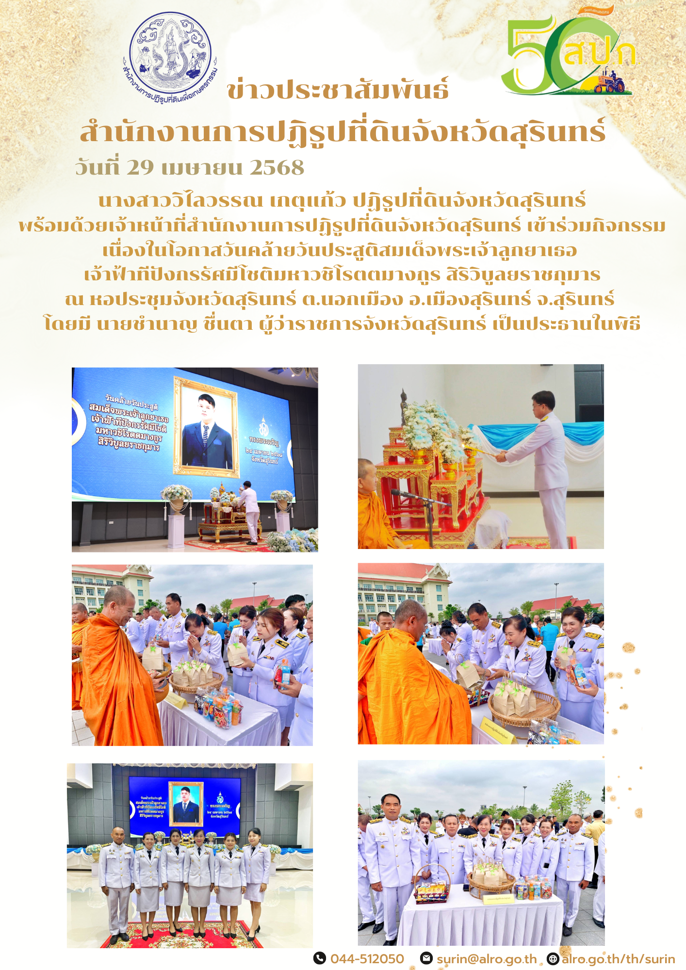 วันที่ 29 เมษายน 2568 นางสาววิไลวรรณ เกตุแก้ว ปฏิรูปที่ดินจังหวัดสุรินทร์ พร้อมด้วยเจ้าหน้าที่สำนักงานการปฏิรูปที่ดินจังหวัดสุรินทร์ เข้าร่วมกิจกรรมเนื่องในโอกาสวันคล้ายวันประสูติสมเด็จพระเจ้าลูกยาเธอ  เจ้าฟ้าทีปังกรรัศมีโชติมหาวชิโรตตมางกูร สิริวิบูลยราชกุมาร ณ หอประชุมจังหวัดสุรินทร์ ต.นอกเมือง อ.เมืองสุรินทร์ จ.สุรินทร์  โดยมี นายชำนาญ ชื่นตา ผู้ว่าราชการจังหวัดสุรินทร์ เป็นประธานในพิธี