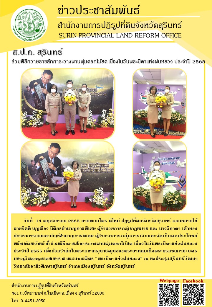        วันที่  14 พฤศจิกายน 2565 นายพนมไพร ดีใหม่ ปฏิรูปที่ดินจังหวัดสุรินทร์ มอบหมายให้ นายจิตติ บุญเรือง นิติกรชำนาญการพิเศษ ผู้อำนวยการกลุ่มกฎหมาย และ นางวิภาดา เต้าทอง นักวิชาการเงินและบัญชีชำนาญการพิเศษ ผู้อำนวยการกลุ่มการเงินและจัดเก็บผลประโยชน์ พร้อมด้วยเจ้าหน้าที่ ร่วมพิธีถวายสักการะวางพานพุ่มดอกไม้สด เนื่องในวันพระบิดาแห่งฝนหลวง ประจำปี 2565 เพื่อน้อมรำลึกในพระมหากรุณาธิคุณของพระบาทสมเด็จพระบรมชนกาธิเบศร มหาภูมิพลอดุลยเดชมหาราช บรมนาถบพิตร “พระบิดาแห่งฝนหลวง” ณ หอประชุมสุรินทร์วัฒนา วิทยาลัยอาชีวศึกษาสุรินทร์ อำเภอเมืองสุรินทร์ จังหวัดสุรินทร์