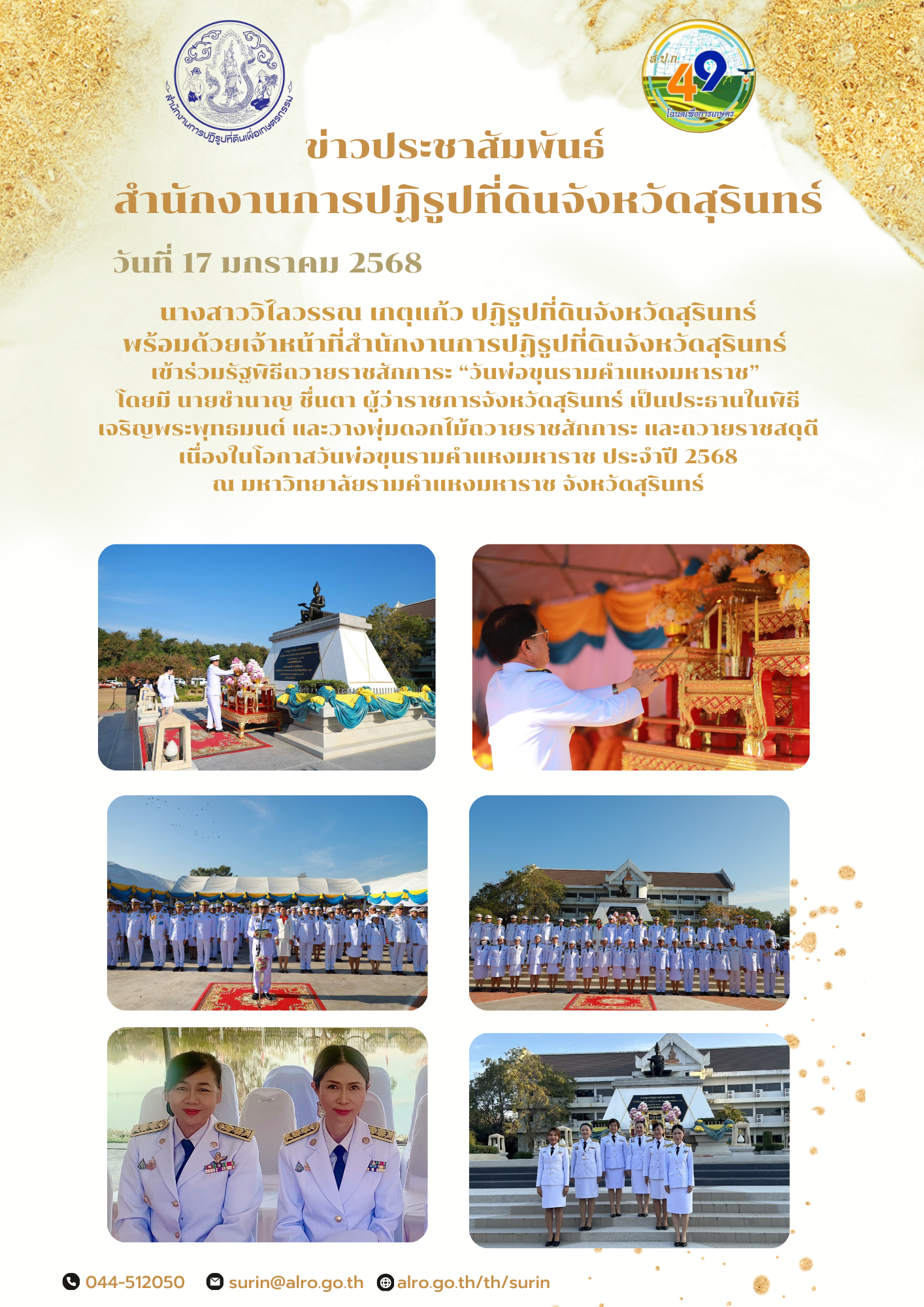 วันที่ 17 มกราคม 2568 นางสาววิไลวรรณ เกตุแก้ว ปฏิรูปที่ดินจังหวัดสุรินทร์ พร้อมด้วยเจ้าหน้าที่สำนักงานการปฏิรูปที่ดินจังหวัดสุรินทร์  เข้าร่วมรัฐพิธีถวายราชสักการะ “วันพ่อขุนรามคำแหงมหาราช”  โดยมี นายชำนาญ ชื่นตา ผู้ว่าราชการจังหวัดสุรินทร์ เป็นประธานในพิธี เจริญพระพุทธมนต์ และวางพุ่มดอกไม้ถวายราชสักการะ และถวายราชสดุดี เนื่องในโอกาสวันพ่อขุนรามคำแหงมหาราช ประจำปี 2568 ณ มหาวิทยาลัยรามคำแหงมหาราช จังหวัดสุรินทร์