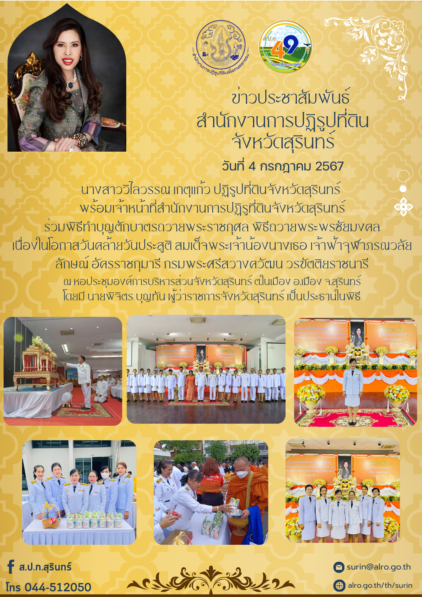 วันที่ 4 กรกฎาคม 2567 นางสาววิไลวรรณ เกตุแก้ว ปฏิรูปที่ดินจังหวัดสุรินทร์  พร้อมเจ้าหน้าที่สำนักงานการปฏิรูที่ดินจังหวัดสุรินทร์  ร่วมพิธีทำบุญตักบาตรถวายพระราชกุศล พิธีถวายพระพรชัยมงคล  เนื่องในโอกาสวันคล้ายวันประสูติ สมเด็จพระเจ้าน้องนางเธอ เจ้าฟ้าจุฬาภรณวลัยลักษณ์ อัครราชกุมารี กรมพระศรีสวางควัฒน วรขัตติยราชนารี ณ หอประชุมองค์การบริหารส่วนจังหวัดสุรินทร์ ต.ในเมือง อ.เมือง จ.สุรินทร์ โดยมี นายพิจิตร บุญทัน ผู้ว่าราชการจังหวัดสุรินทร์ เป็นประธานในพิธี