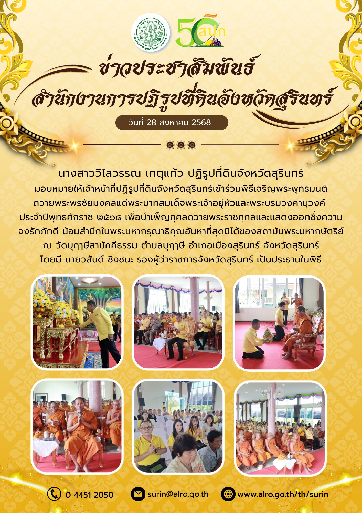 วันที่ 28 สิงหาคม 2568 นางสาววิไลวรรณ เกตุแก้ว ปฏิรูปที่ดินจังหวัดสุรินทร์ มอบหมายให้เจ้าหน้าที่ปฏิรูปที่ดินจังหวัดสุรินทร์เข้าร่วมพิธีเจริญพระพุทธมนต์ ถวายพระพรชัยมงคลแด่พระบาทสมเด็จพระเจ้าอยู่หัวและพระบรมวงศานุวงศ์ ประจำปีพุทธศักราช ๒๕๖๘ เพื่อบำเพ็ญกุศลถวายพระราชกุศลและแสดงออกซึ่งความ จงรักภักดิ์ น้อมสำนึกในพระมหากรุณาธิคุณอันหาที่สุดมิได้ของสถาบันพระมหากษัตริย์ ณ วัดบุฤๅษีสามัคคีธรรม ตำบลบุฤๅษี อำเภอเมืองสุรินทร์ จังหวัดสุรินทร์ โดยมี นายวสันต์ ชิงชนะ รองผู้ว่าราชการจังหวัดสุรินทร์ เป็นประธานในพิธี