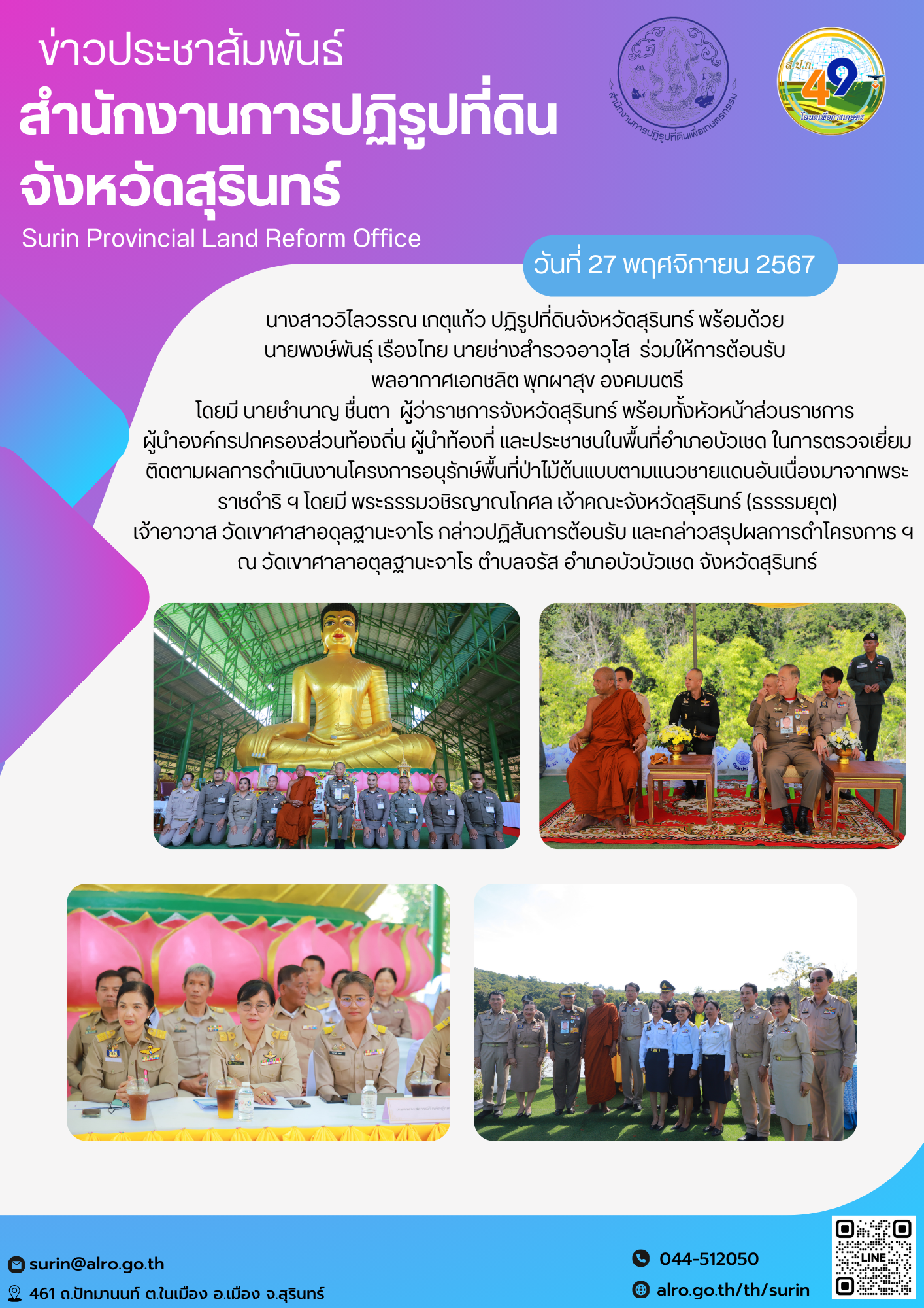 วันที่ 27 พฤศจิกายน 2567 นางสาววิไลวรรณ เกตุแก้ว ปฏิรูปที่ดินจังหวัดสุรินทร์ พร้อมด้วย  นายพงษ์พันธุ์ เรืองไทย นายช่างสำรวจอาวุโส  ร่วมให้การต้อนรับ  พลอากาศเอกชลิต พุกผาสุข องคมนตรี โดยมี นายชำนาญ ชื่นตา  ผู้ว่าราชการจังหวัดสุรินทร์ พร้อมทั้งหัวหน้าส่วนราชการ  ผู้นำองค์กรปกครองส่วนท้องถิ่น ผู้นำท้องที่ และประชาชนในพื้นที่อำเภอบัวเชด ในการตรวจเยี่ยม ติดตามผลการดำเนินงานโครงการอนุรักษ์พื้นที่ป่าไม้ต้นแบบตามแนวชายแดนอันเนื่องมาจากพระราชดำริ ฯ โดยมี พระธรรมวชิรญาณโกศล เจ้าคณะจังหวัดสุรินทร์ (ธรรรมยุต) เจ้าอาวาส วัดเขาศาสาอดุลฐานะจาโร กล่าวปฏิสันถารต้อนรับ และกล่าวสรุปผลการดำโครงการ ฯ   ณ วัดเขาศาลาอตุลฐานะจาโร ตำบลจรัส อำเภอบัวบัวเชด จังหวัดสุรินทร์