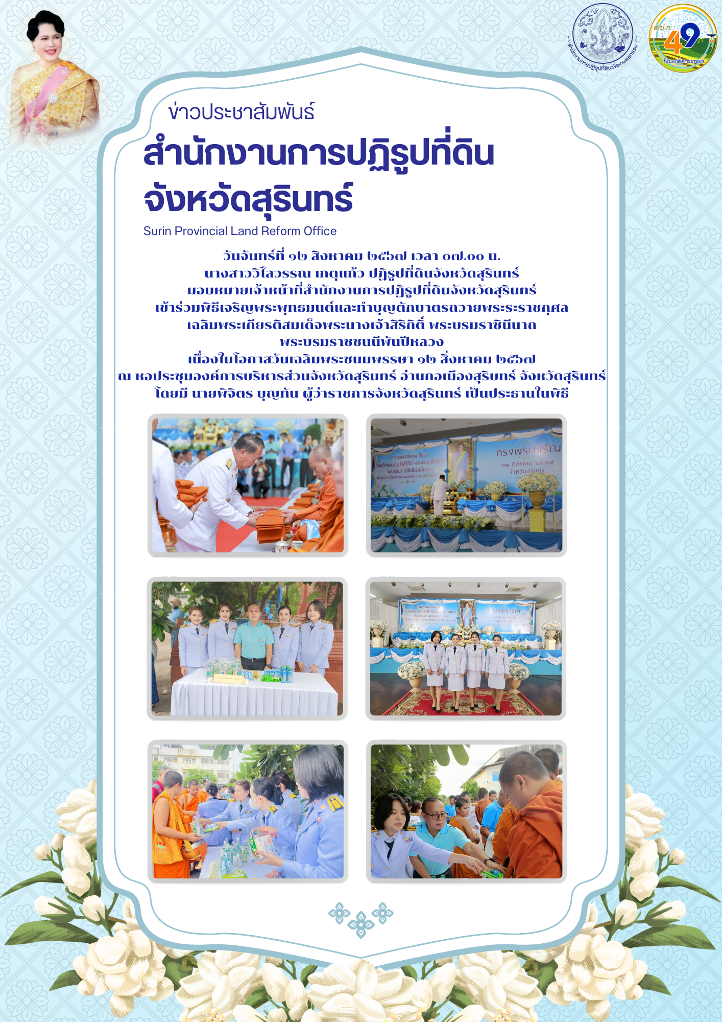 วันจันทร์ที่ ๑๒ สิงหาคม ๒๕๖๗ เวลา ๐๗.๐๐ น. นางสาววิไลวรรณ เกตุแก้ว ปฏิรูปที่ดินจังหวัดสุรินทร์ มอบหมายเจ้าหน้าที่สำนักงานการปฏิรูปที่ดินจังหวัดสุรินทร์ เข้าร่วมพิธีเจริญพระพุทธมนต์และทำบุญตักบาตรถวายพระระราชกุศล  เฉลิมพระเกียรติสมเด็จพระนางเจ้าสิริกิติ์ พระบรมราชินีนาถ  พระบรมราชชนนีพันปีหลวง เนื่องในโอกาสวันเฉลิมพระชนมพรรษา ๑๒ สิ่งหาคม ๒๕๖๗ ณ หอประชุมองค์การบริหารส่วนจังหวัดสุรินทร์ อ่านกอเมืองสุริบทร์ จังหวัดสุรินทร์ โดยมี นายพิจิตร บุญทัน ผู้ว่าราชการจังหวัดสุรินทร์ เป็นประธานในพิธี