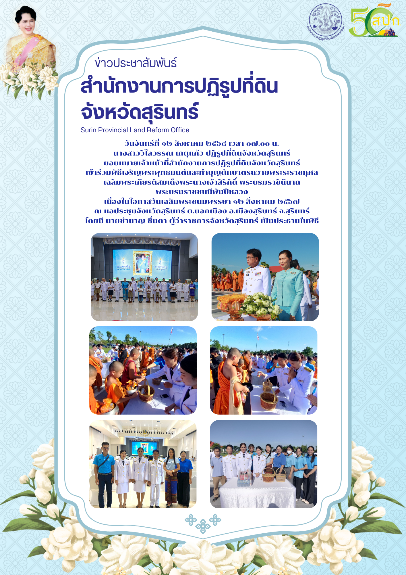 วันจันทร์ที่ ๑๒ สิงหาคม ๒๕๖๘ เวลา ๐๗.๐๐ น. นางสาววิไลวรรณ เกตุแก้ว ปฏิรูปที่ดินจังหวัดสุรินทร์ มอบหมายเจ้าหน้าที่สำนักงานการปฏิรูปที่ดินจังหวัดสุรินทร์ เข้าร่วมพิธีเจริญพระพุทธมนต์และทำบุญตักบาตรถวายพระระราชกุศล  เฉลิมพระเกียรติสมเด็จพระนางเจ้าสิริกิติ์ พระบรมราชินีนาถ  พระบรมราชชนนีพันปีหลวง เนื่องในโอกาสวันเฉลิมพระชนมพรรษา ๑๒ สิ่งหาคม ๒๕๖๗ ณ หอประชุมจังหวัดสุรินทร์ ต.นอกเมือง อ.เมืองสุริบทร์ จ.สุรินทร์ โดยมี นายชำนาญ ชื่นตา ผู้ว่าราชการจังหวัดสุรินทร์ เป็นประธานในพิธี
