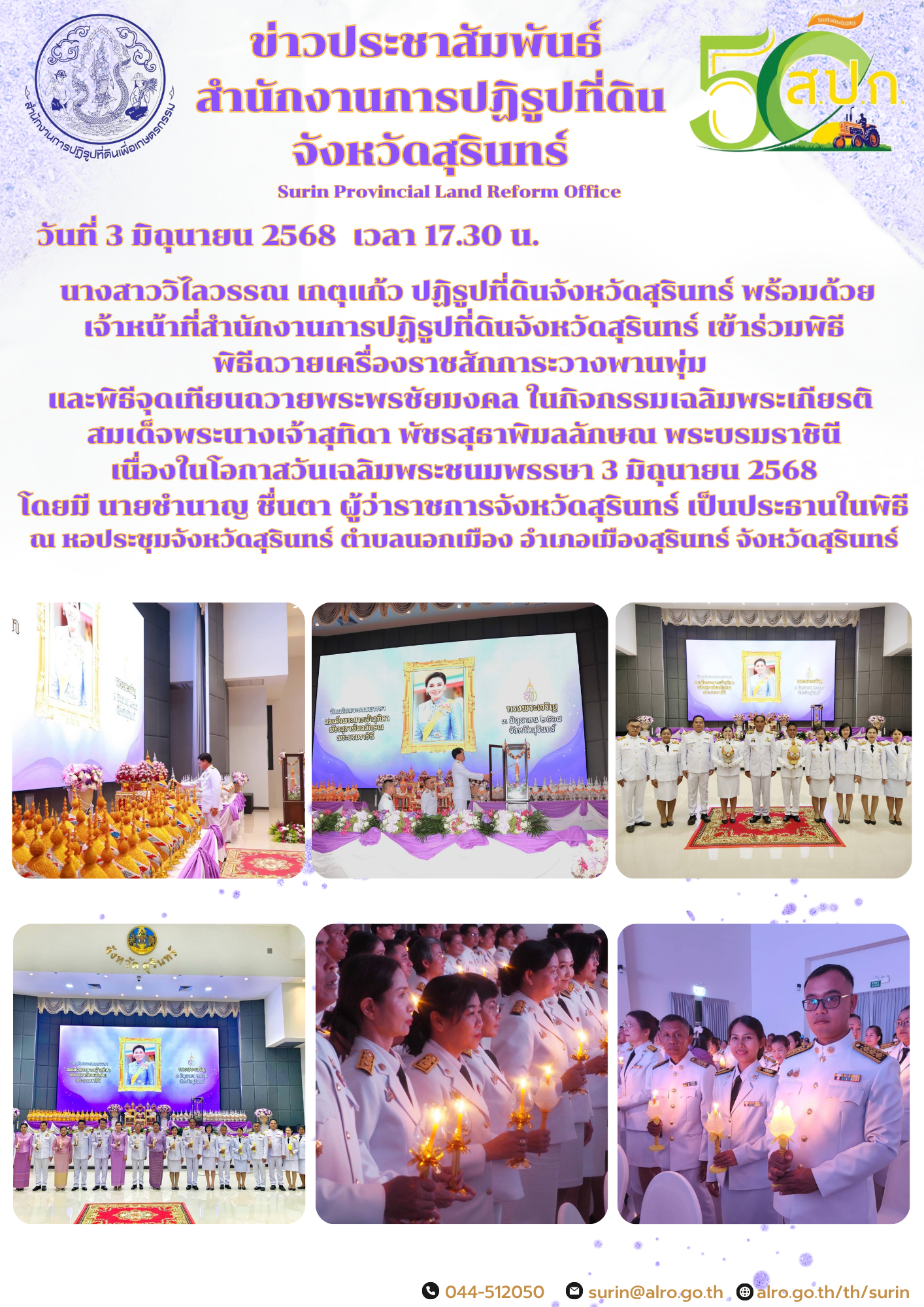 วันที่ 3 มิถุนายน 2568  เวลา 17.30 น.  นางสาววิไลวรรณ เกตุแก้ว ปฏิรูปที่ดินจังหวัดสุรินทร์ พร้อมด้วย เจ้าหน้าที่สำนักงานการปฏิรูปที่ดินจังหวัดสุรินทร์ เข้าร่วมพิธี พิธีถวายเครื่องราชสักการะวางพานพุ่ม  และพิธีจุดเทียนถวายพระพรชัยมงคล ในกิจกรรมเฉลิมพระเกียรติ  สมเด็จพระนางเจ้าสุทิดา พัชรสุธาพิมลลักษณ พระบรมราชินี เนื่องในโอกาสวันเฉลิมพระชนมพรรษา 3 มิถุนายน 2568 โดยมี นายชำนาญ ชื่นตา ผู้ว่าราชการจังหวัดสุรินทร์ เป็นประธานในพิธี ณ หอประชุมจังหวัดสุรินทร์ ตำบลนอกเมือง อำเภอเมืองสุรินทร์ จังหวัดสุรินทร์