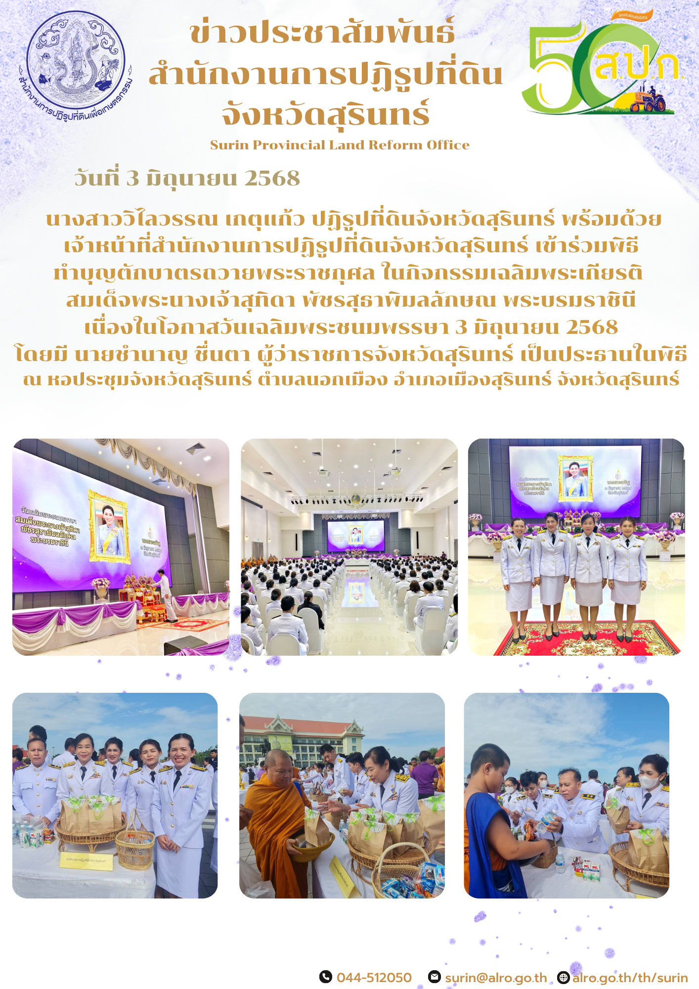 วันที่ 3 มิถุนายน 2568  นางสาววิไลวรรณ เกตุแก้ว ปฏิรูปที่ดินจังหวัดสุรินทร์ พร้อมด้วย เจ้าหน้าที่สำนักงานการปฏิรูปที่ดินจังหวัดสุรินทร์ เข้าร่วมพิธี ทำบุญตักบาตรถวายพระราชกุศล ในกิจกรรมเฉลิมพระเกียรติ  สมเด็จพระนางเจ้าสุทิดา พัชรสุธาพิมลลักษณ พระบรมราชินี เนื่องในโอกาสวันเฉลิมพระชนมพรรษา 3 มิถุนายน 2568 โดยมี นายชำนาญ ชื่นตา ผู้ว่าราชการจังหวัดสุรินทร์ เป็นประธานในพิธี ณ หอประชุมจังหวัดสุรินทร์ ตำบลนอกเมือง อำเภอเมืองสุรินทร์ จังหวัดสุรินทร์