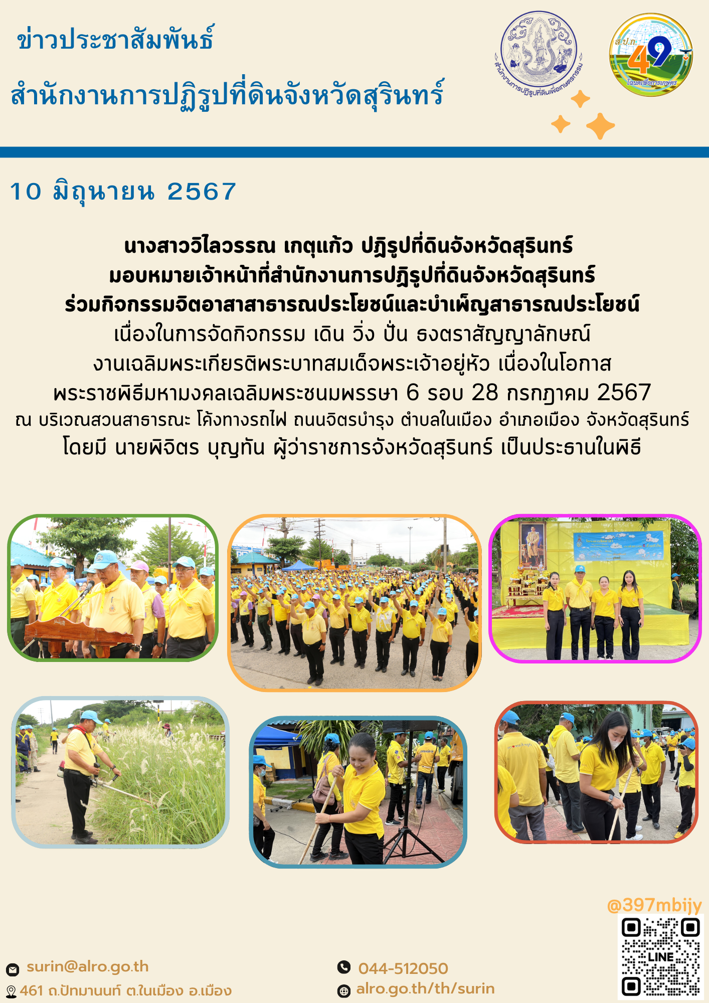 วันที่ 10 มิถุนายน 2567  นางสาววิไลวรรณ เกตุแก้ว ปฏิรูปที่ดินจังหวัดสุรินทร์  มอบหมายเจ้าหน้าที่สำนักงานการปฏิรูปที่ดินจังหวัดสุรินทร์ ร่วมกิจกรรมจิตอาสาสาธารณประโยชน์และบำเพ็ญสาธารณประโยชน์ เนื่องในการจัดกิจกรรม เดิน วิ่ง ปั่น ธงตราสัญญาลักษณ์ งานเฉลิมพระเกียรติพระบาทสมเด็จพระเจ้าอยู่หัว เนื่องในโอกาส พระราชพิธีมหามงคลเฉลิมพระชนมพรรษา 6 รอบ 28 กรกฎาคม 2567 ณ บริเวณสวนสาธารณะ โค้งทางรถไฟ ถนนจิตรบำรุง ตำบลในเมือง อำเภอเมือง จังหวัดสุรินทร์ โดยมี นายพิจิตร บุญทัน ผู้ว่าราชการจังหวัดสุรินทร์ เป็นประธานในพิธี