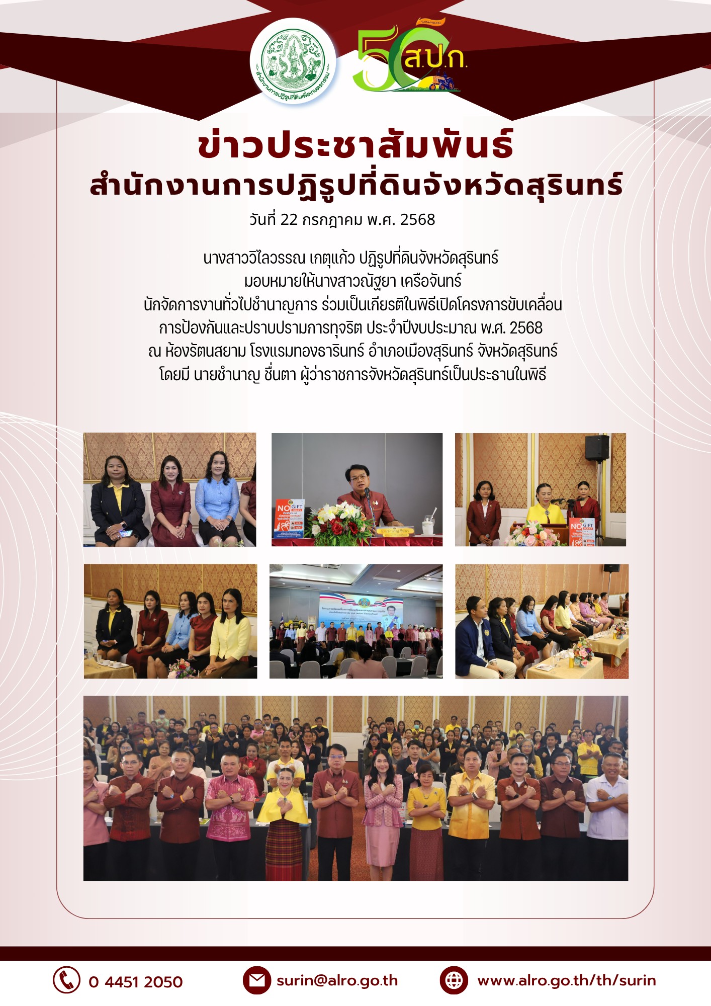 วันที่ 22 กรกฎาคม พ.ศ. 2568 นางสาววิไลวรรณ เกตุแก้ว ปฏิรูปที่ดินจังหวัดสุรินทร์ มอบหมายให้นางสาวณัฐยา เครือจันทร์ นักจัดการงานทั่วไปชำนาญการ ร่วมเป็นเกียรติในพิธีเปิดโครงการขับเคลื่อนการป้องกันและ ปราบปรามการทุจริต ประจำปิ๊งบประมาณ พ.พ.ศ. 2568 ณ ห้องรัตนสยาม โรงแรมทองรารินทร์ อำเภอเมืองสุรินทร์ จังหวัดสุรินทร์ โดยมี นายชำนาญ ชื่นตา ผู้ว่าราชการจังหวัดสุรินทร์ เป็นประธานในพิธี วัตถุประสงค์ของการจัดโครงการฯ พร้อมด้วยหัวหน้าส่วนราชการประจำ จังหวัดสุรินทร์ ร่วมเป็นเกียรติในพิธีเปิดโครงการดังกล่าว