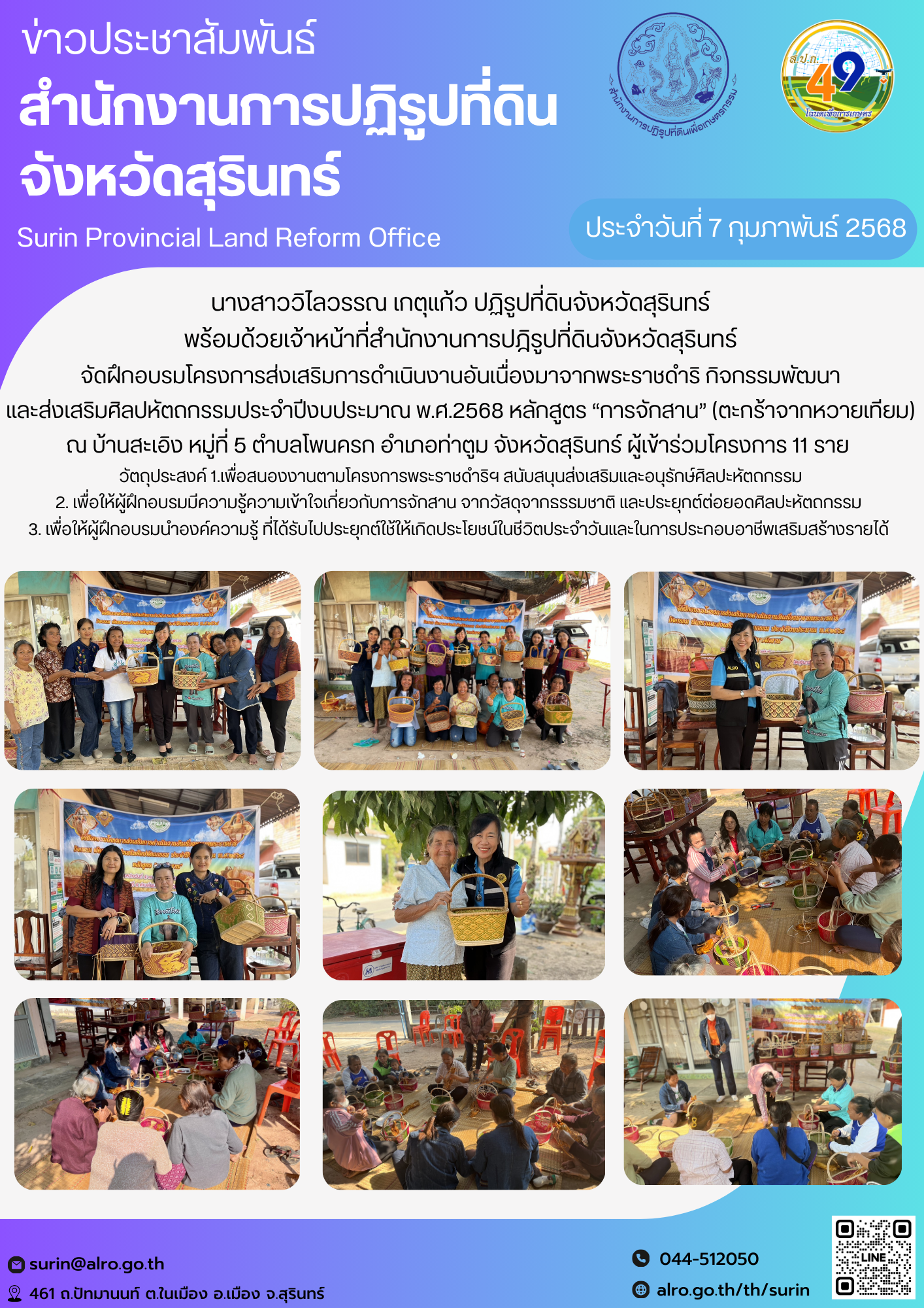 วันที่ 7 กุมภาพันธ์ 2568 นางสาววิไลวรรณ เกตุแก้ว ปฏิรูปที่ดินจังหวัดสุรินทร์ พร้อมด้วยเจ้าหน้าที่สำนักงานการปฎิรูปที่ดินจังหวัดสุรินทร์ จัดฝึกอบรมโครงการส่งเสริมการดำเนินงานอันเนื่องมาจากพระราชดำริ กิจกรรมพัฒนา และส่งเสริมศิลปหัตถกรรมประจำปีงบประมาณ พ.ศ.2568 หลักสูตร “การจักสาน” (ตะกร้าจากหวายเทียม) ณ บ้านสะเอิง หมู่ที่ 5 ตำบลโพนครก อำเภอท่าตูม จังหวัดสุรินทร์ ผู้เข้าร่วมโครงการ 11 ราย  วัตถุประสงค์ 1.เพื่อสนองงานตามโครงการพระราชดำริฯ สนับสนุนส่งเสริมและอนุรักษ์ศิลปะหัตถกรรม 2. เพื่อให้ผู้ฝึกอบรมมีความรู้ความเข้าใจเกี่ยวกับการจักสาน จากวัสดุจากธรรมชาติ และประยุกต์ต่อยอดศิลปะหัตถกรรม  3. เพื่อให้ผู้ฝึกอบรมนำองค์ความรู้ ที่ได้รับไปประยุกต์ใช้ให้เกิดประโยชน์ในชีวิตประจำวันและในการประกอบอาชีพเสริมสร้างรายได้ 