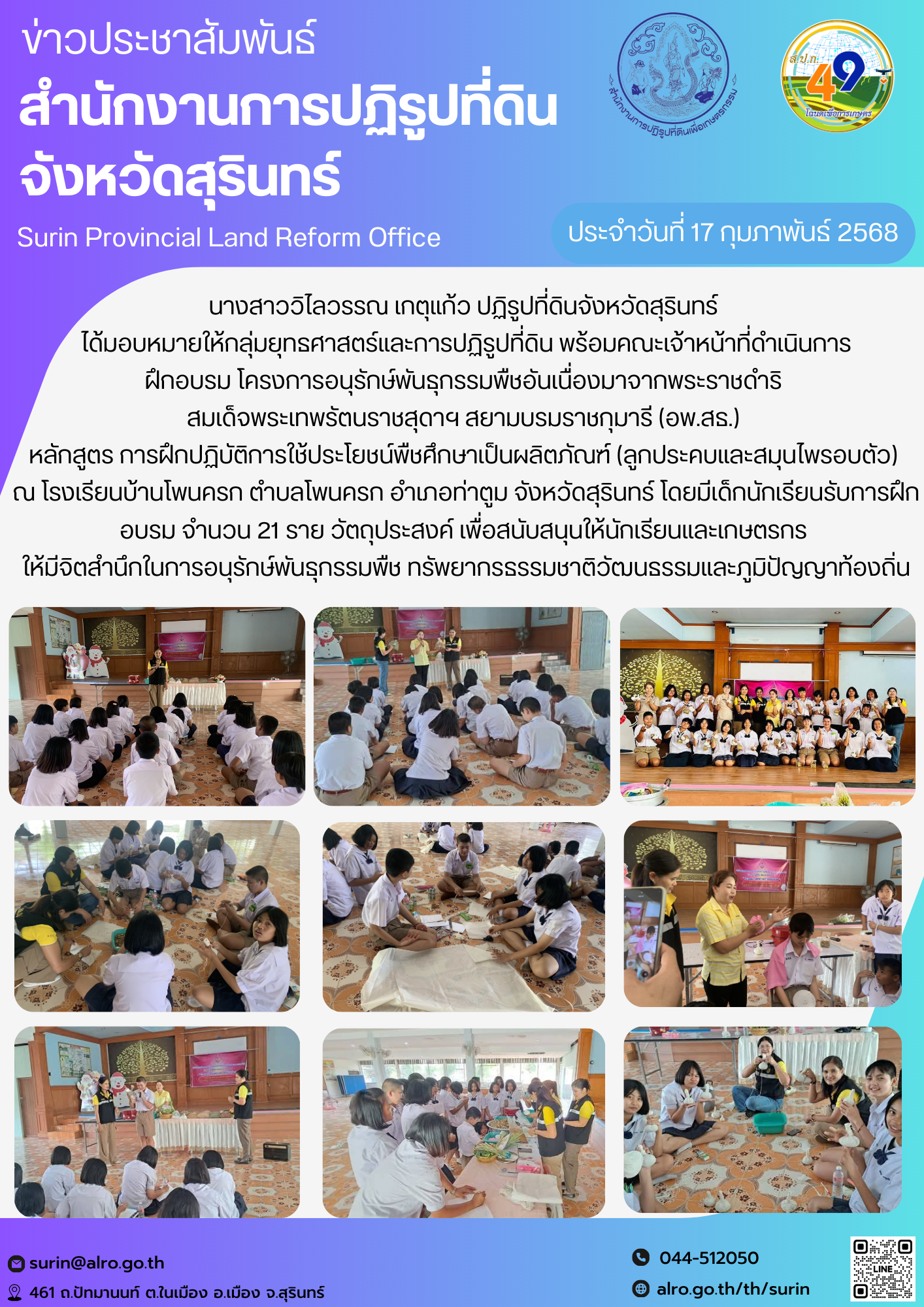 วันที่ 14 กุมภาพันธ์ 2568 นางสาววิไลวรรณ เกตุแก้ว ปฏิรูปที่ดินจังหวัดสุรินทร์  ได้มอบหมายให้กลุ่มยุทธศาสตร์และการปฏิรูปที่ดิน พร้อมคณะเจ้าหน้าที่ดำเนินการ ฝึกอบรม โครงการอนุรักษ์พันธุกรรมพืชอันเนื่องมาจากพระราชดำริ  สมเด็จพระเทพรัตนราชสุดาฯ สยามบรมราชกุมารี (อพ.สธ.)  หลักสูตร การฝึกปฏิบัติการใช้ประโยชน์พืชศึกษาเป็นผลิตภัณฑ์ (ลูกประคบและสมุนไพรอบตัว)  ณ โรงเรียนบ้านโพนครก ตำบลโพนครก อำเภอท่าตูม จังหวัดสุรินทร์ โดยมีเด็กนักเรียนรับการฝึกอบรม จำนวน 21 ราย วัตถุประสงค์ เพื่อสนับสนุนให้นักเรียนและเกษตรกร  ให้มีจิตสำนึกในการอนุรักษ์พันธุกรรมพืช ทรัพยากรธรรมชาติวัฒนธรรมและภูมิปัญญาท้องถิ่น
