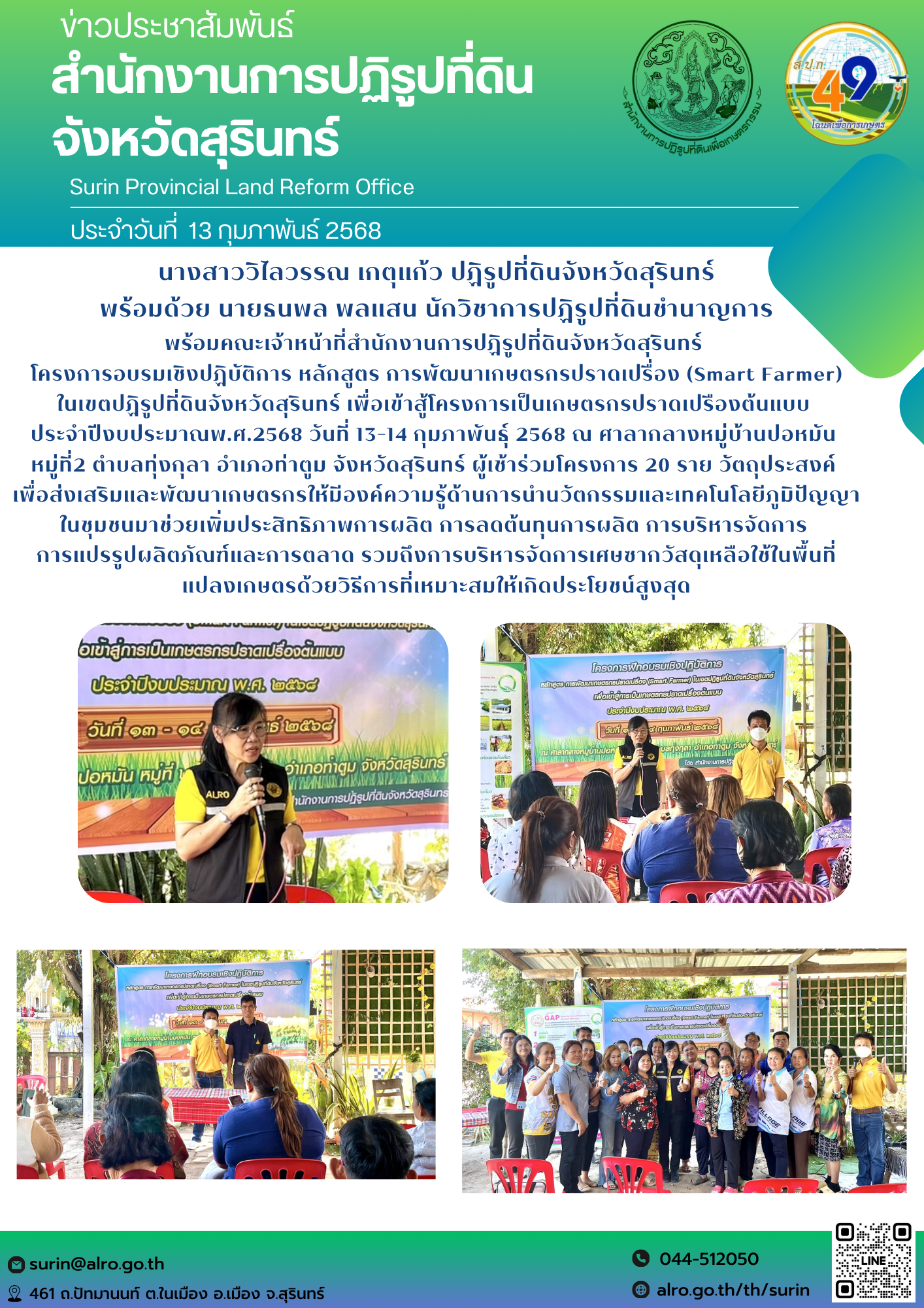 วันที่ 13 กุมภาพันธ์ 2568 นางสาววิไลวรรณ เกตุแก้ว ปฏิรูปที่ดินจังหวัดสุรินทร์ พร้อมด้วย นายธนพล พลแสน นักวิชาการปฏิรูปที่ดินชำนาญการ พร้อมคณะเจ้าหน้าที่สำนักงานการปฏิรูปที่ดินจังหวัดสุรินทร์  โครงการอบรมเชิงปฏิบัติการ หลักสูตร การพัฒนาเกษตรกรปราดเปรื่อง (Smart Farmer) ในเขตปฏิรูปที่ดินจังหวัดสุรินทร์ เพื่อเข้าสู้โครงการเป็นเกษตรกรปราดเปรืองต้นแบบ  ประจำปีงบประมาณพ.ศ.2568 วันที่ 13-14 กุมภาพันธุ์ 2568 ณ ศาลากลางหมู่บ้านปอหมัน  หมู่ที่2 ตำบลทุ่งกุลา อำเภอท่าตูม จังหวัดสุรินทร์ ผู้เช้าร่วมโครงการ 20 ราย วัตถุประสงค์  เพื่อส่งเสริมและพัฒนาเกษตรกรให้มีองค์ความรู้ด้านการนำนวัตกรรมและเทคโนโลยีภูมิปัญญาในชุมชนมาช่วยเพิ่มประสิทธิภาพการผลิต การลดต้นทุนการผลิต การบริหารจัดการ  การแปรรูปผลิตภัณฑ์และการตลาด รวมถึงการบริหารจัดการเศษซากวัสดุเหลือใช้ในพื้นที่ แปลงเกษตรด้วยวิธีการที่เหมาะสมให้เกิดประโยชน์สูงสุด