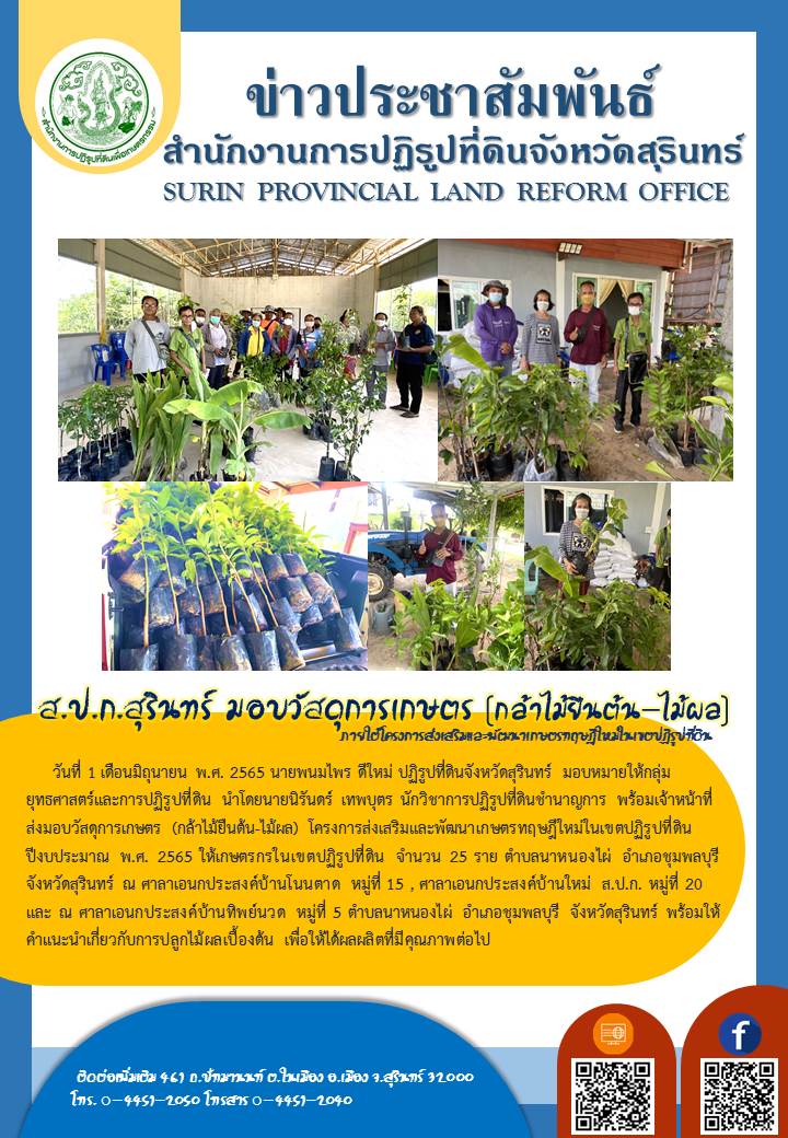วันที่ 1 มิถุุนายน 2565 นายพนมไพร ดีใหม่ ปฏิรูปที่ดินจังหวัดสุรินทร์ มอบหมายให้กลุ่มยุทธศาสตร์และการปฏิรูปที่ดิน นำโดยนายนิรันดร์ เทพบุตร นักวิชาการปฏิรูปที่ดินชำนาญการ พร้อมเจ้าหน้าที่ ส่งมอบวัสดุการเกษตร (กล้าไม้ยืนต้น-ไม้ผล) โครงการส่งเสริมและพัฒนาเกษตรทฤษฎีใหม่ในเขตปฏิรูปที่ดิน ปีงบประมาณ พ.ศ.2565 ให้เกษตรกรในเขตปฏิรูปที่ดิน จำนวน 25 ราย