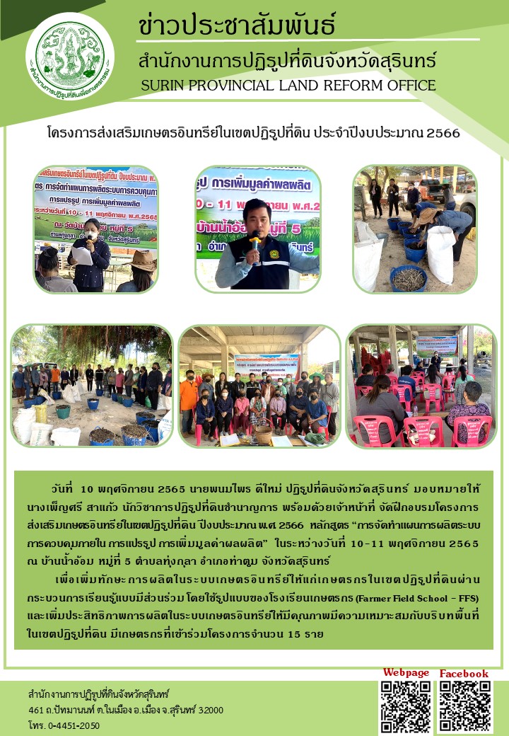 วันที่ 10 พฤศจิกายน 2565 นายพนมไพร ดีใหม่ ปฏิรูปที่ดินจังหวัดสุรินทร์ มอบหมายให้ นางเพ็ญศรี สาแก้ว นักวิชาการปฏิรูปที่ดิน่ชำนาญการ พร้อมด้วยเจ้าหน้าที่ จัดฝึกอบรมโครงการส่งเสริมเกษตรอินทรีย์ในเขตปฏิรูปที่ดิืน ปีงบประมาณ พ.ศ.2566 หลักสูตร “การจัดทำแผนการผลิตระบบการควบคุมภายใน การแปรรูป การเพิ่มมูลค่าผลผลิต” ในระหว่างวันที่ 10 - 11 พฤศจิกายน 2565 ณ บ้านน้ำอ้อม หมู่ที่ 5 ตำบลทุ่งกุลา อำเภอท่าตูม จังหวัดสุรินทร์