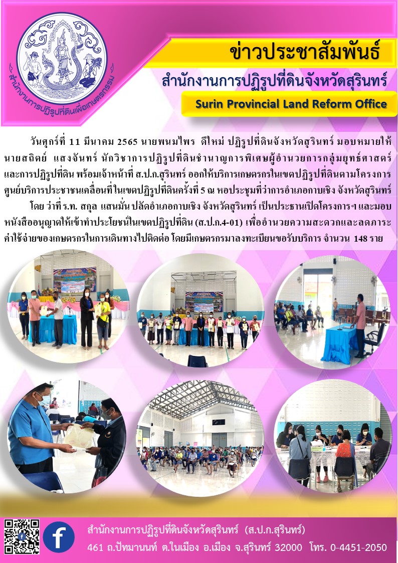 วันที่ 11 มีนาคม 2565  นายพนมไพร ดีใหม่ ปฏิรูปที่ดินจังหวัดสุรินทร์ มอบหมายให้ นายสถิตย์ แสงจันทร์ นักวิชาการปฏิรูปที่ดินชำนาญการพิเศษ ผู้อำนวยการกลุ่มยุทธศาสตร์และการปฏิรูปที่ดิน พร้อมเจ้าหน้าที่             ส.ป.ก.สุรินทร์ ออกให้บริการเกษตรกรในเขตปฏิรูปที่ดินตามโครงการศูนย์บริการประชาชนเคลื่อนที่ ในเขตปฏิรูปที่ดินครั้งที่ 5 ณ หอประชุมที่ว่าการอำเภอกาบเชิง จังหวัดสุรินทร์ 