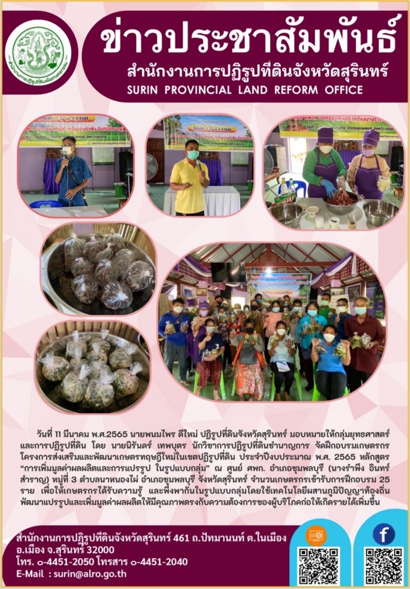 วันที่ 11 มีนาคม 2565 นายพนมไพร ดีใหม่ ปฏิรูปที่ดินจังหวัดสุรินทร์ มอบหมายให้กลุ่มยุทธศาสตร์และการปฏิรูปที่ดิน โดยนายนิรันดร์ เทพบุตร นักวิชาการปฏิรูปที่ดินชำนาญการ จัดฝึกอบรมเกษตรกร โครงการส่งเสริมและพัฒนาเกษตรทฤษฎีใหม่ในเขตปฏิรูปที่ดิน ประจำปีงบประมาณ พ.ศ.2565  หลักสูตร “การเพิ่มมูลค่าผลผลิตและการแปรรูป ในรูปแบบกลุ่ม” ณ ศูนย์ ศพก. อำเภอชุมพลบุรี (นางรำพึง อินทร์สำราญ) หมู่ที่ 3 ตำบลนาหนองไผ่ อำเภอชุมพลบุรี จังหวัดสุรินทร์ จำนวนเกษตรกรเข้ารับการฝึกอบรม 25 ราย