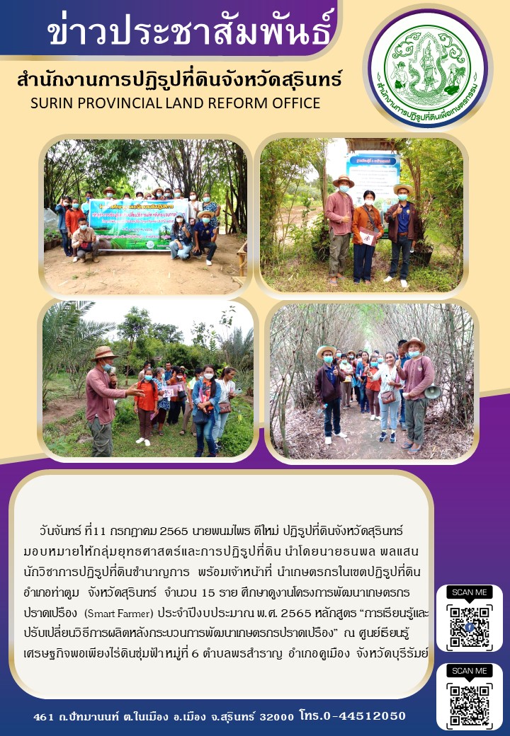 วันที่ 11 กรกฎาคม 2565 นายพนมไพร ดีใหม่ ปฏิรูปที่ดินจังหวัดสุรินทร์ มอบหมายให้กลุ่มยุทธศาสตร์และการปฏิรูปที่ดิน นำโดยนายธนพล พลแสน นักวิชาการปฏิรูปที่ดินชำนาญการ พร้อมเจ้าหน้าที่ ส.ป.ก.สุรินทร์ นำเกษตรกรในเขตปฏิรูปที่ดิน อำเภอท่าตูม จังหวัดสุรินทร์ จำนวน 15 ราย ศึกษาดูงานโครงการพัฒนาเกษตรกรปราดเปรือง (Smart Farmer) ประจำปีงบประมาณ พ.ศ.2565