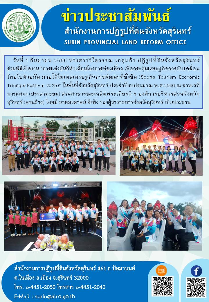 วันที่ 1 กันยายน 2566 นางสาววิไลวรรณ เกตุแก้ว ปฏิรูปที่ดินจังหวัดสุรินทร์ ร่วมพิธีเปิดงาน การแข่งขันกีฬาเชื่อมโยงการท่องเที่ยว เพื่อกระตุ้นเศรษฐกิจการขับเคลื่อนไทยไปด้วยกัน ภายใต้โมเดลเศรษฐกิจการพัฒนาที่ยั่งยืน (Sports Tourism Economic Triangle Festival 2023) ในพื้นที่จังหวัดสุรินทร์ ประจำปีงบประมาณ พ.ศ.2566 ณ ลานเวทีการแสดง (ปราสาทขอม) สวนสาธารณะเฉลิมพระเกียรติ ฯ องค์การบริหารส่วนจังหวัดสุรินทร์ (สวนช้าง) โดยมี นายสรสาสน์ สีเพ็ง รองผู้ว่าราชการจังหวัดสุรินทร์ เป็นประธาน