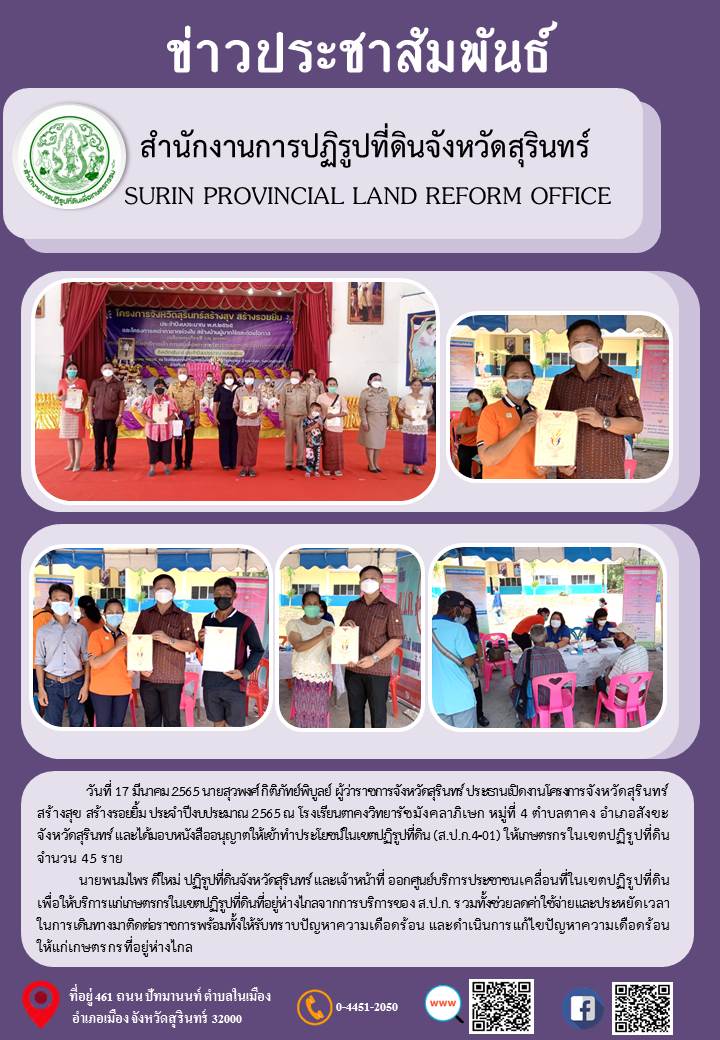 วันที่ 17 มีนาคม 2565 นายสุวพงศ์ กิติภัทย์พิบูลย์ ผู้ว่าราชการจังหวัดสุรินทร์ ประธานเปิดงาน โครงการสุรินทร์สร้างสุข สร้างรอยยิ้ม ประจำปีงบประมาณ 2565 ณ โรงเรียนตาคงวิทยารัชมังคลาภิเษก หมู่ที่ 4 ต.ตาคง อ.สังขะ จ.สุรินทร์ และได้มอบหนังสืออนุญาตให้เข้าประโยชน์ในเขตปฏิรูปที่ดิน (ส.ป.ก.4-01) ให้เกษตรกรในเขตปฏิรูปที่ดิน จำนวน 45 ราย นายพนมไพร  ดีใหม่ ปฏิรูปที่ดินจังหวัดสุรินทร์ และเจ้าหน้าที่ ออกศูนย์บริการประชาชนเคลื่อนที่ในเขตปฏิรูปที่ดิน เพื่อให้บริการเกษตรกรในเขตที่อยู่ห่างไกลจากการบริการของ ส.ป.ก. รวมทั้งช่วยลดค่าใช้จ่ายและประหยัดเวลาในการเดินทางมาติดต่อราชการพร้อมทั้งให้รับทราบปัญหาความเดือดร้อน และดำเนินการแก้ไขปัญหาความเดือดร้อนให้แก่เกษตรกรที่อยู่ห่างไกล