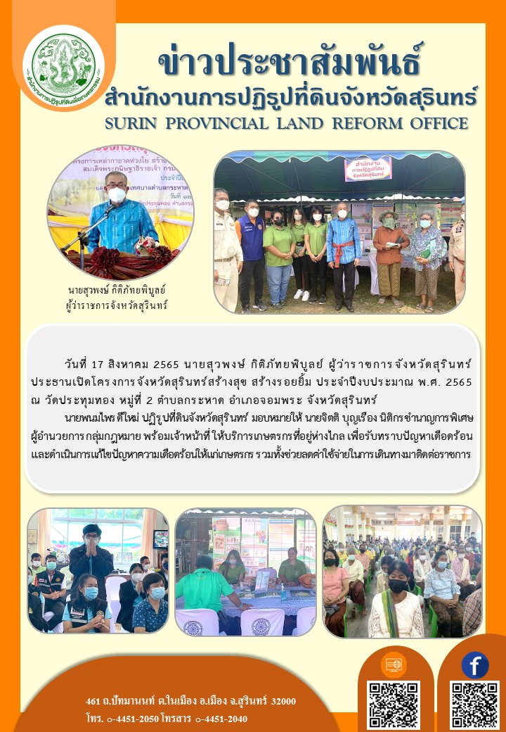 วันที่ 17 สิงหาคม 2565 นายพนมไพร ดีใหม่ ปฏิรูปที่ดินจังหวัดสุรินทร์ มอบหมายให้ นายจิตติ บุญเรือง นิติกรชำนาญการพิเศษ พร้อมเจ้าหน้าที่ให้บริการเกษตรกร โดยมีนายสุวพงษ์ กิติภัทยพิบูลย์ ผู้ว่าราชการจังหวัดสุรินทร์ ประธานเปิดโครงการจังหวัดสร้างสุข สร้างรอยยิ้ม ประจำปีการศึกษา พ.ศ.2565 ณ วัดประทุมทอง หมู่ที่ 2 ตำบลกระหาด อำเภอจอมพระ จังหวัดสุรินทร์