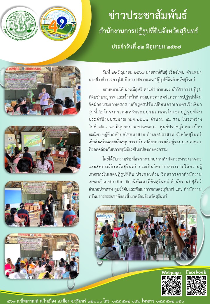 วันที่ ๑๒ มิถุนายน ๒๕๖๗ นายพงษ์พันธุ์ เรืองไทย ตำแหน่ง นายช่างสำรวจอาวุโส รักษาราชการแทน ปฏิรูปที่ดินจังหวัดสุรินทร์ มอบหมายให้ นางเพ็ญศรี สาแก้ว ตำแหน่ง นักวิชาการปฏิรูป ที่ดินชำนาญการ และเจ้าหน้าที่ กลุ่มยุทธศาสตร์และการปฏิรูปที่ดิน จัดฝึกอบรมเกษตรกร หลักสูตรปรับ เปลี่ยนจากเกษตรเชิงเดี่ยว รุ่นที่ ๒ โครงการส่งเสริมระบบวนเกษตรในเขตปฏิรูปที่ดิน ประจำปีงบประมาณ พ.ศ.๒๕๖๗ จำนวน ๕0 ราย ในระหว่าง วันที่ ๑๒ - ๑๓ มิถุนายน พ.ศ.๒๕๖๗ ณ ศูนย์ปราชญ์เกษตรบ้าน มะเมียง หมู่ที่ ๔ ตำบลโชคนาสาม อำเภอปราสาท จังหวัดสุรินทร์ เพื่อส่งเสริมและสนับสนุนการปรับเปลี่ยนการผลิตสู่ระบบวนเกษตร ที่สอดคล้องกับสภาพภูมินิเวศในแปลงเกษตรกรรม โตยไต้รับความร่วมมือจากหน่วยงานสังกัดกระทรวงเกษตร และสหกรณ์จังหวัดสุรินทร์ ร่วมเป็นวิทยากรบรรยายให้ความรู้ เกษตรกรในเขตปฏิรูปที่ติน ประกอบด้วย วิทยากรจากสำนักงาน เกษตรอำเภอปราสาท สถานีพัฒนาที่ดินสุรินทร์ สำนักงานปศุสัตว์ อำเภอปราสาท ศูนย์วิจัยและพัฒนาการเกษตรสุรินทร์ และ สำนักงาน ทรัพยากรธรรมชาติและสิ่งแวตล้อมจังหวัดสุรินทร์