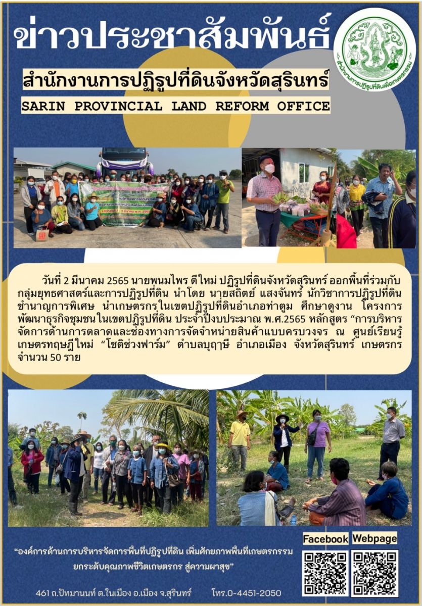 วันที่ 2 มีนาคม 2565 นายพนมไพร ดีใหม่ ปฏิรูปที่ดินจังหวัดสุรินทร์ ออกพื้นที่ร่วมกับกลุ่มยุทธศาสตร์และการปฏิรูปที่ดิน นำโดย นายสถิตย์ แสงจันทร์ นักวิชาการปฏิรูปที่ดินชำนาญการพิเศษ นำเกษตรกรในเขตปฏิรูปที่ดินอำเภอท่าตูม ศึกษาดูงาน โครงการพัฒนาธุรกิจชุมชนในเขตปฏิรูปที่ดิน ประจำปีงบประมาณ พ.ศ.2565 หลักสูตร “บริหารจัดการด้านการตลาดและช่องทางการจัดจำหน่ายสินค้าแบบครบวงจร ณ ศูนย์เรียนรู้เกษตรทฤษฎีใหม่ “โชติช่วงฟาร์ม” ตำบลบุฤาษี อำเภอเมือง จังหวัดสุรินทร์ เกษตรกร จำนวน 50 ราย