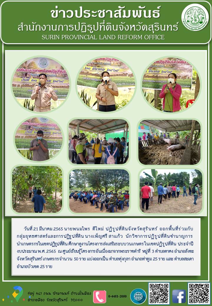 วันที่ 21 มีนาคม 2565 นายพนมไพร ดีใหม่ ปฏิรูปที่ดินจังหวัดสุรินทร์ ออกพื้นที่ร่วมกับกลุ่มยุทธศาสตร์และการปฏิรูปที่ดิน นางเพ็ญศรี สาแก้ว นักวิชาการปฏิรูปที่ดินชำนาญการ นำเกษตรกรในเขตปฏิรูปที่ดินศึกษาดูงานโครงการส่งเสริมระบบวนเกษตรในเขตปฏิรูปที่ดิน ประจำปีงบประมาณ พ.ศ.2565 ณ ศูนย์เรียนรู้โครงการอันเนื่องมาจากพระราชดำริ หมู่ที่ 3 ตำบลตาคง อำเภอสังขะ จังหวัดสุรินทร์ เกษตรจำนวน 50 ราย แบ่งออกเป็น ตำบลทุ่งกุลา อำเภอท่าตูม 25 ราย และตำบลสะเดา อำเภอบัวเชด 25 ราย