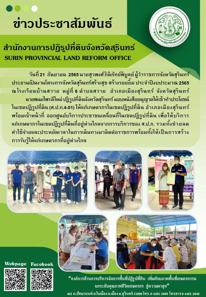 วันที่ 21 กันยายน 2565 นายสุวพงศ์ กิติภัทย์พิบูลย์ ผู้ว่าราชการจังหวัดสุรินทร์ ประธานเปิดงานโครงการสุรินทร์สร้างสุข สร้างรอยยิ้ม ประจำปีงบประมาณ 2565 ณ โรงเรียนบ้านสวาย หมู่ที่ 6 ตำบลสวาย อำเภอเมืองสุรินทร์ จังหวัดสุรินทร์ โดยนายพนมไพร ดีใหม่ ปฏิรูปที่ดินจังหวัดสุรินทร์ มอบหนังสืออนุญาตให้เข้าทำประโยชน์ในเขตปฏิรูปที่ดิืน (ส.ป.ก.4-01) ให้แก่เกษตรกรในเขตปฏิรูปที่ดิน อำเภอเมืองสุรินทร์ พร้อมนำเจ้าหน้าที่ ส.ป.ก.สุรินทร์ ออกศูนย์บริการประชาชนเคลื่อนที่ในเขตปฏิรูปที่ดิน เพื่อให้บริการแก่เกษตรกรในเขตปฏิรูปที่ดินที่อยู่ห่างไกลจากการบริการของ ส.ป.ก. รวมทั้งช่วยลดค่าใช้จ่ายและประหยัดเวลาในการเดินทางมาติดต่อราชการพร้อมทั้งให้เป็นการสร้างการรับรู้ให้แก่เกษตรกรที่อยู่ห่างไกล