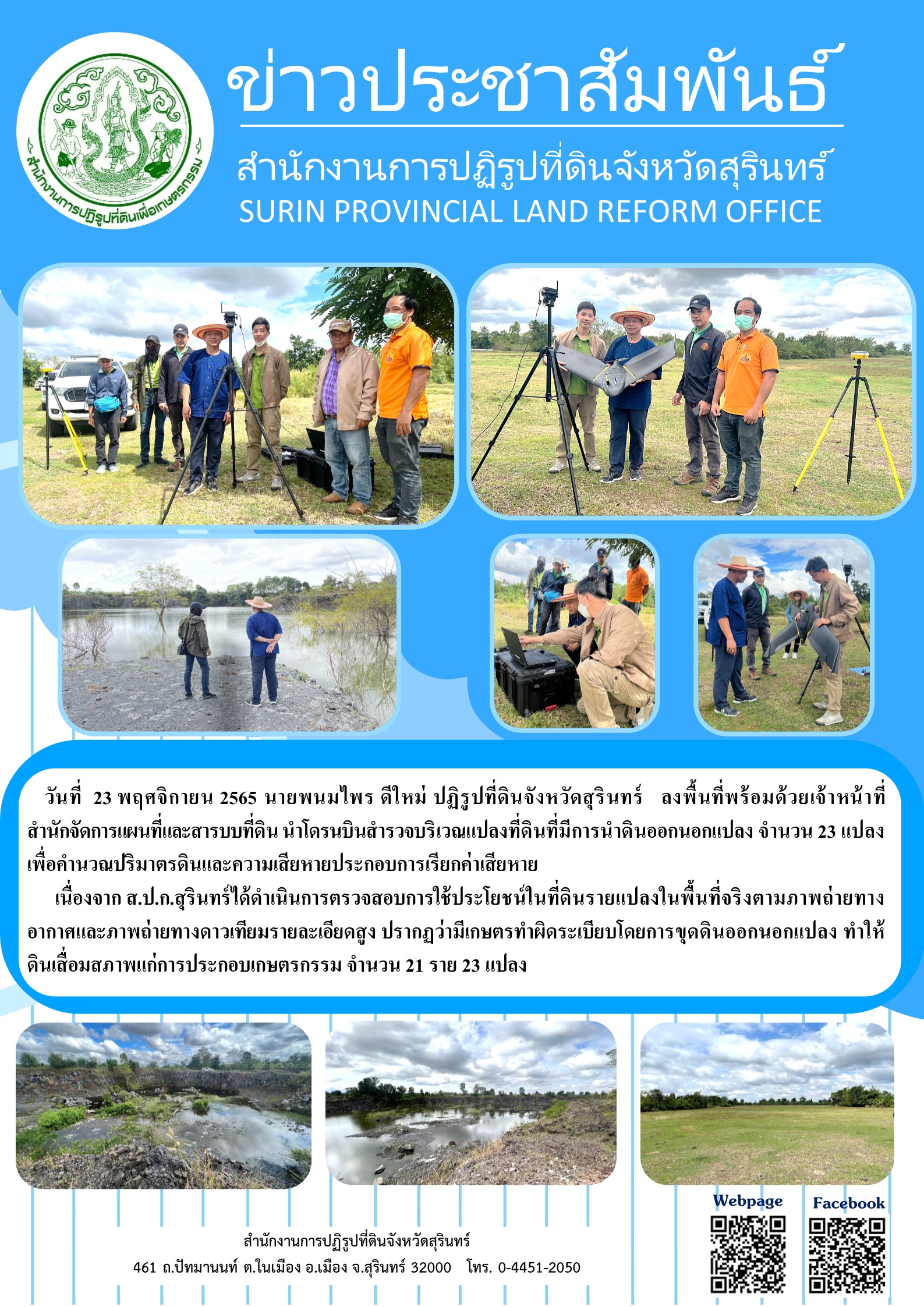 วันที่  23 พฤศจิกายน 2565 นายพนมไพร ดีใหม่ ปฏิรูปที่ดินจังหวัดสุรินทร์   ลงพื้นที่พร้อมด้วยเจ้าหน้าที่        สำนักจัดการแผนที่และสารบบที่ดิน นำโดรนบินสำรวจบริเวณแปลงที่ดินที่มีการนำดินออกนอกแปลง จำนวน 23 แปลง เพื่อคำนวณปริมาตรดินและความเสียหายประกอบการเรียกค่าเสียหาย       เนื่องจาก ส.ป.ก.สุรินทร์ได้ดำเนินการตรวจสอบการใช้ประโยชน์ในที่ดินรายแปลงในพื้นที่จริงตามภาพถ่ายทางอากาศและภาพถ่ายทางดาวเทียมรายละเอียดสูง ปรากฏว่ามีเกษตรทำผิดระเบียบโดยการขุดดินออกนอกแปลง ทำให้ดินเสื่อมสภาพแก่การประกอบเกษตรกรรม จำนวน 21 ราย 23 แปลง