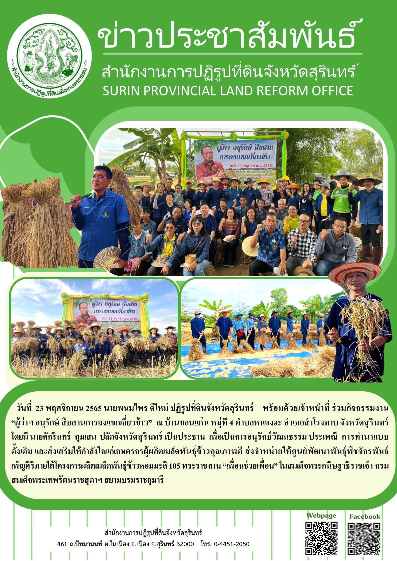        วันที่  23 พฤศจิกายน 2565 นายพนมไพร ดีใหม่ ปฏิรูปที่ดินจังหวัดสุรินทร์    พร้อมด้วยเจ้าหน้าที่ ร่วมกิจกรรมงาน   “ผู้ว่าฯ อนุรักษ์ สืบสานการลงแขกเกี่ยวข้าว”  ณ บ้านขอนแก่น หมู่ที่ 4 ตำบลหนองฮะ อำเภอสำโรงทาบ จังหวัดสุรินทร์ โดยมี นายศักรินทร์  ทุมเสน  ปลัดจังหวัดสุรินทร์ เป็นประธาน  เพื่อเป็นการอนุรักษ์วัฒนธรรม ประเพณี  การทำนาแบบดั้งเดิม และส่งเสริมให้กำลังใจแก่เกษตรกรผู้ผลิตเมล็ดพันธุ์ข้าวคุณภาพดี ส่งจำหน่ายให้ศูนย์พัฒนาพันธุ์พืชจักรพันธ์เพ็ญศิริภายใต้โครงการผลิตเมล็ดพันธุ์ข้าวหอมมะลิ 105 พระราชทาน “เพื่อนช่วยเพื่อน” ในสมเด็จพระกนิษฐาธิราชเจ้า กรมสมเด็จพระเทพรัตนราชสุดาฯ สยามบรมราชกุมารี