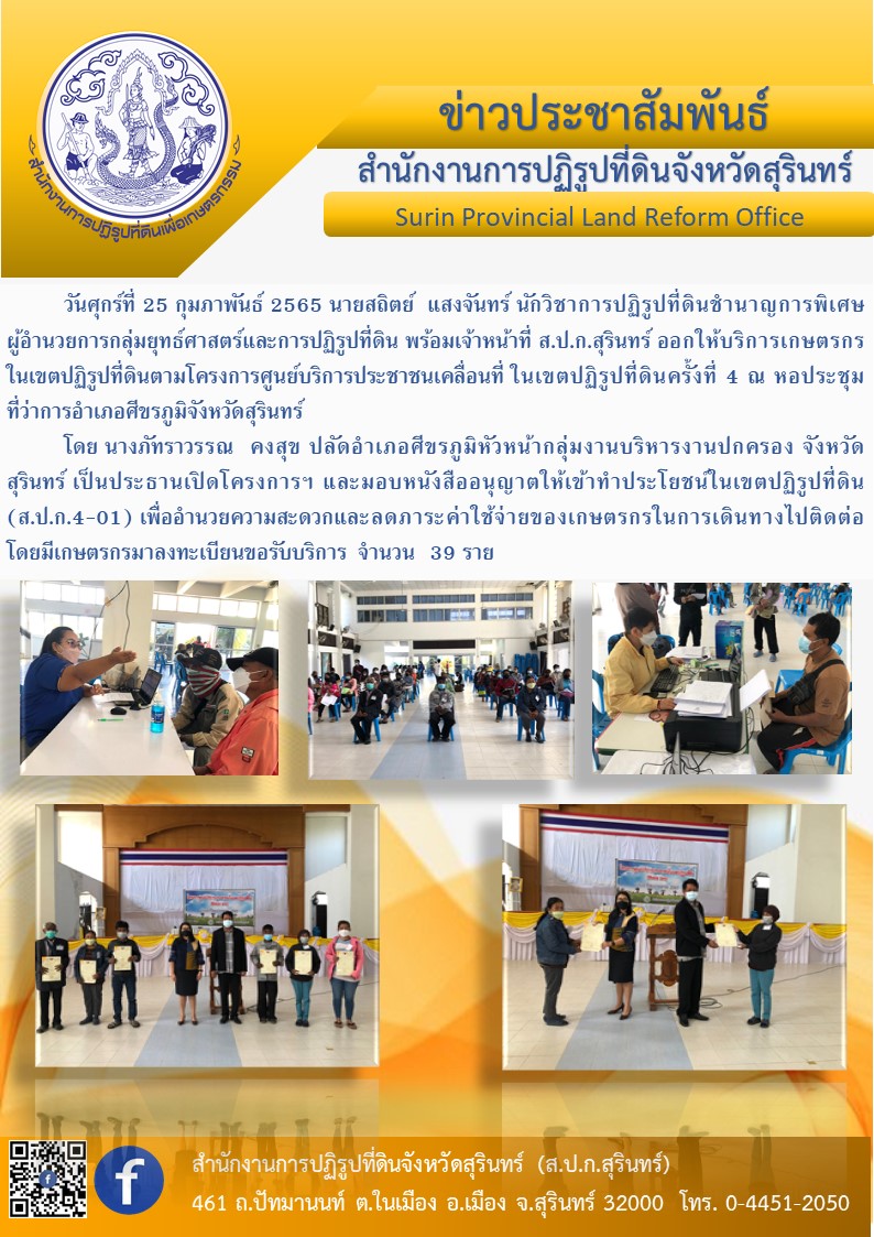  วันศุกร์ที่ 25 กุมภาพันธ์ 2565  สำนักงานการปฏิรูปที่ดินจังหวัดสุรินทร์ โดย นายพนมไพร ดีใหม่ ปฏิรูปที่ดินจังหวัดสุรินทร์ มอบหมายให้ นายสถิตย์ แสงจันทร์ นักวิชาการปฏิรูปที่ดินชำนาญการพิเศษ ผู้อำนวยการกลุ่มยุทธศาสตร์และการปฏิรูปที่ดิน พร้อมเจ้าหน้าที่ ส.ป.ก.สุรินทร์ ออกให้บริการเกษตรกรในเขตปฏิรูปที่ดินตามโครงการศูนย์บริการประชาชนเคลื่อนที่ ในเขตปฏิรูปที่ดินครั้งที่ 4 ณ หอประชุมที่ว่าการอำเภอศีขรภูมิจังหวัดสุรินทร์ 