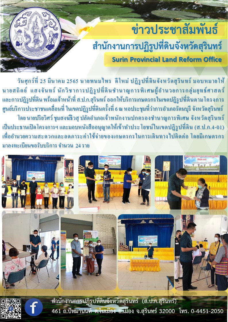 วันศุกร์ที่ 25 มีนาคม 2565 นายพนมไพร ดีใหม่ ปฏิรูปที่ดินจังหวัดสุรินทร์ มอบหมายให้ นายสถิตย์ แสงจันทร์ นักวิชาการปฏิรูปที่ดินชำนาญการพิเศษ ผู้อำนวยการกลุ่มยุทธศาสตร์และการปฏิรูปที่ดิน พร้อมเจ้าหน้าที่ ส.ป.ก.สุรินทร์ ออกให้บริการเกษตรกรในเขตปฏิรูปที่ดินตามโครงการศูนย์บริการประชาชนเคลื่อนที่ ในเขตปฏิรูปที่ดิน ครั้งที่ 6 ณ หอประชุมที่ว่าการอำเภอรัตนบุรี จังหวัดสุรินทร์