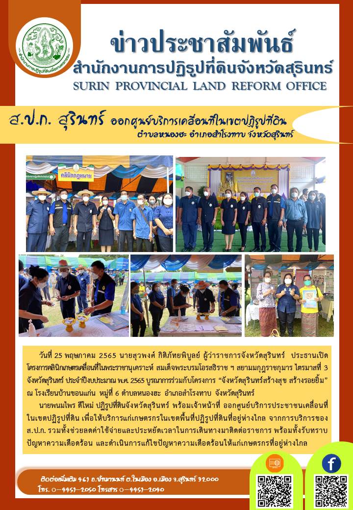 วันที่ 25 พฤษภาคม 2565 นายพนมไพร ดีใหม่ ปฏิรูปที่ดินจังหวัดสุรินทร์ พร้อมเจ้าหน้าที่ ออกศูนย์บริการประชาชนเคลื่อนที่ในเขตปฏิรูปที่ดิน เพื่อให้บริการแก่เกษตรกรในเขตพื้นที่ปฏิรูปที่ดินที่อยู่ห่างไกล จากการบริการของ ส.ป.ก.  ภายใต้โครงการคลินิกเกษตรเคลื่อนที่ในพระราชานุเคราะห์ สมเด็จพระบรมโอรสธิราชฯ สยามมกุฎราชกุมาร ไตรมาสที่ 3 จังหวัดสุรินทร์ ประจำปีงบประมาณ พ.ศ.2565 บรูณการร่วมกับโครงการ “จังหวัดสุรินทร์สร้างสุข สร้างรอยยิ้ม” ณ โรงเรียนบ้านขอนแก่น หมู่ที่ 6 ตำบลหนองฮะ อำเภอสำโรงทาบ จังหวัดสุรินทร์ โดยมีนายสุวพงศ์ กิติภัทยพิบูลย์ ผู้ว่าราชการจังหวัดสุรินทร์ เป็นประธานในพิธีเปิด