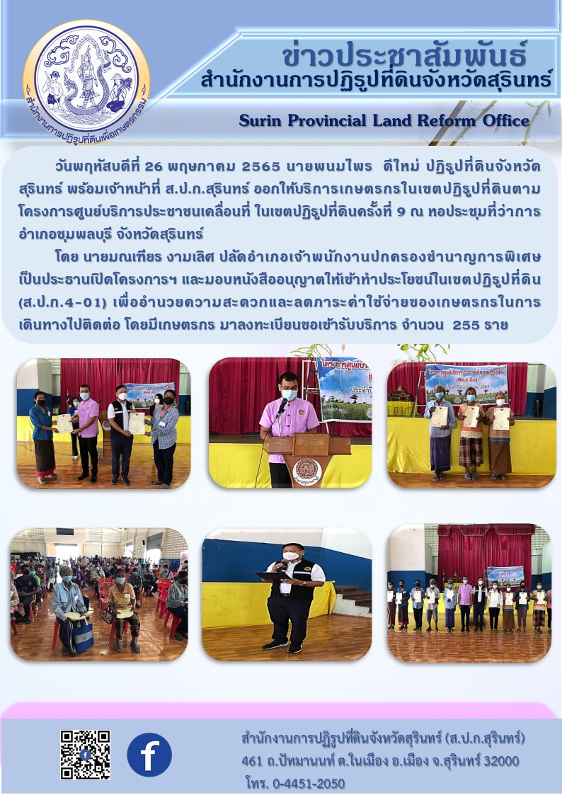 วันที่ 26 พฤษภาคม 2565 นายพนมไพร ดีใหม่ ปฏิรูปที่ดินจังหวัดสุรินทร์ พร้อมเจ้าหน้าที่ ส.ป.ก.สุรินทร์ ออกให้บริการเกษตรกรในเขตปฏิรูปที่ดินตามโครงการศูนย์บริการประชาชนเคลื่อนที่ ในเขตปฏิรูปที่ดินครั้งที่ 9 ณ หอประชุมที่ว่าการอำเภอชุมพลบุรี จังหวัดสุรินทร์ โดยมีนายมณเฑียร งามเลิศ ปลัดอำเภอ เจ้าพนักงานปกครองชำนาญการพิเศษ เป็นประธานเปิดโครงการฯ และมอบหนังสืออนุญาตให้เข้าทำประโยชน์ในเขตปฏิรูปที่ดิน (ส.ป.ก.4-01) เพื่ออำนวยความสะดวกและลดภาระค่าใช้จ่ายของเกษตรกรในการเดินทางไปติดต่อ โดยมีเกษตรกร มาลงทะเบียนขอเข้ารับบริการ จำนวน 255 ราย