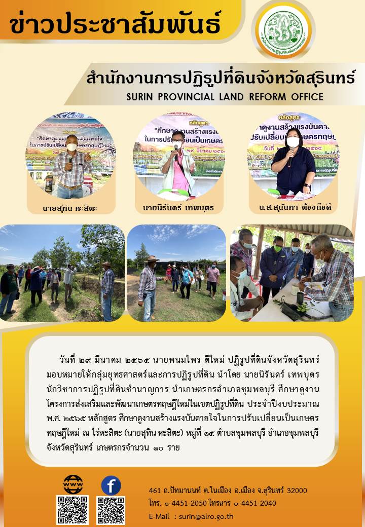 วันที่ 29 มีนาคม 2565 นายพนมไพร  ดีใหม่ ปฏิรูปที่ดินจังหวัดสุรินทร์ มอบหมายให้กลุ่มยุทธศาสตร์และการปฏิรูปที่ดิน นำโดย นายนิรันดร์ เทพบุตร นักวิชาการปฏิรูปที่ดินชำนาญการ นำเกษตรกรอำเภอชุมพลบุรี ศึกษาดูงาน โครงการส่งเสริมและพัฒนาเกษตรทฤษฎีใหม่ในเขตปฏิรูปที่ดิน ประจำปีงบประมาณ พ.ศ.2565 หลักสูตร ศึกษาดูงานสร้างแรงบันดาลใจในการปรับเปลี่ยนเป็นเกษตรทฤษฎีใหม่ ณ ไร่หะสิตะ (นายสุทิน หะสิตะ) หมู่ที่ 15 ตำบลชุมพลบุรี อำเภอชุมพลบุรี จังหวัดสุรินทร์ เกษตรกรจำนวน 10 ราย