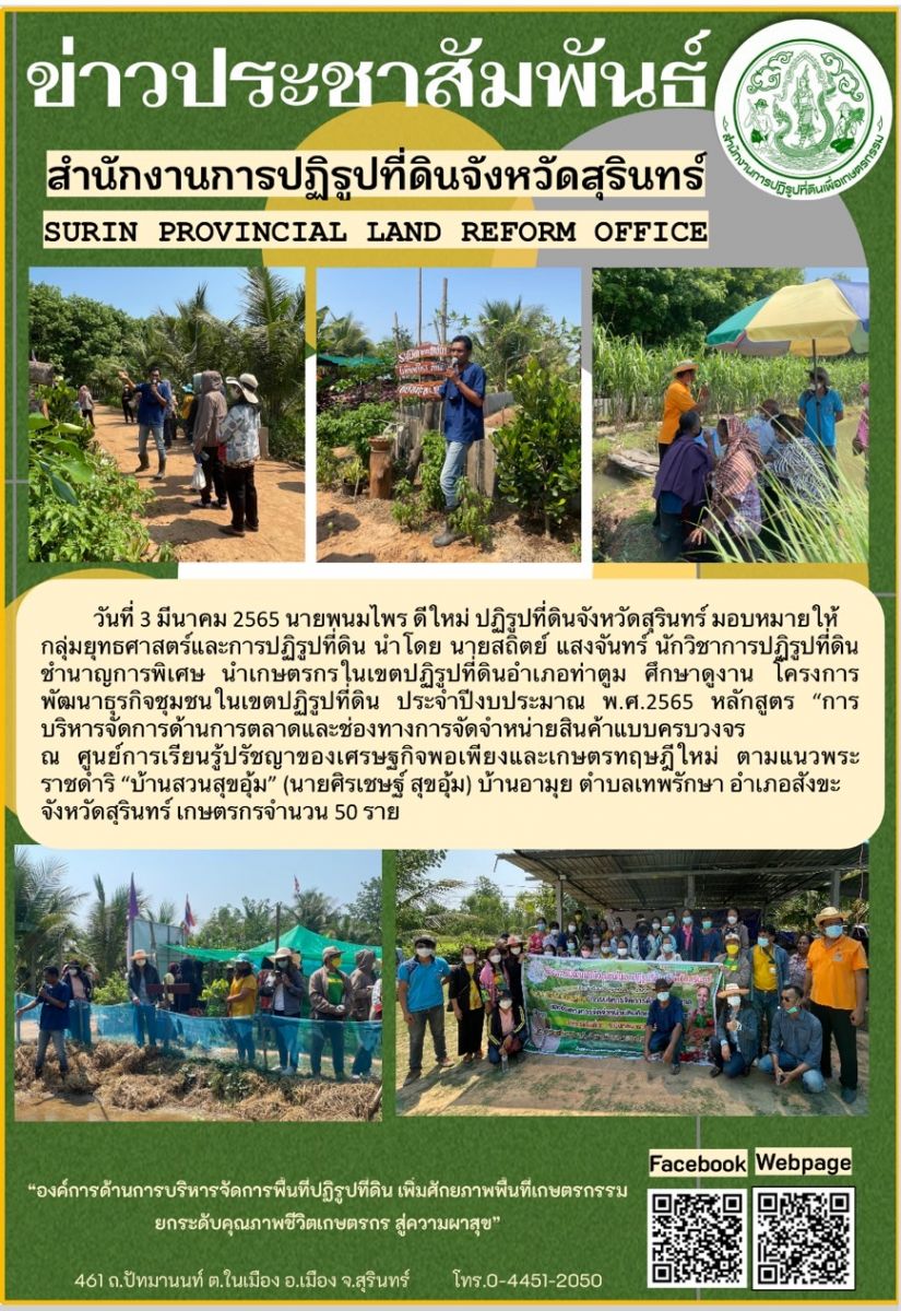 วันที่ 3 มีนาคม 2565 นายพนมไพร ดีใหม่ ปฏิรูปที่ดินจังหวัดสุรินทร์ มอบหมายให้กลุ่มยุทธศาสตร์และการปฏิรูปที่ดิน นำโดย นายสถิตย์ แสงจันทร์ นักวิชาการปฏิรูปที่ดินชำนาญการพิเศษ นำเกษตรกรในเขตปฏิรูปที่ดินอำเภอท่าตูม ศึกษาดูงาน โครงการพัฒนาธุรกิจชุมชนในเขตปฏิรูปที่ดิน ประจำปีงบประมาณ พ.ศ.2565 หลักสูตร “บริหารจัดการด้านการตลาดและช่องทางการจัดจำหน่ายสินค้าแบบครบวงจร ณ ศูนย์เรียนรู้เกษตรทฤษฎีใหม่ ตามแนวพระราชดำริ “บ้านสวนสุขอุ้ม” (นายศิรเชษฐ์ สุขอุม) บ้านอามุย ตำบลเทพรักษา อำเภอสังขะ จังหวัดสุรินทร์ เกษตรกร จำนวน 50 ราย