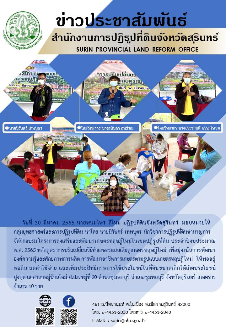 วันที่ 30 มีนาคม 2565 นายพนมไพร ดีใหม่ ปฏิรูปที่ดินจังหวัดสุรินทร์ มอบหมายให้กลุ่มยุทธศาสตร์และการปฏิรูปที่ดิน นำโดย นายนิรันดร์ เทพบุตร นักวิชาการปฏรูปที่ดินชำนาญการ จัดฝึกอบรม โครงการส่งเสริมและพัฒนาเกษตรทฤษฎีใหม่ในเขตปฏิรูปที่ดิน ประจำปีงบประมาณ พ.ศ.2565 หลักสูตร การปรับเปลี่ยนวิธีทำเกษตรแบบเดิมสู่เกษตรทฤษฎีใหม่ เพื่อมุ่งเน้นการพัฒนาองค์ความรู้และศักยภาพการผลิต การพัฒนาอาชีพการเกษตรตามรูปแบบเกษตรทฤษฎีใหม่ ให้พออยู่พอกิน ลดค่าใช้จ่าย และเพิ่มประสิทธิภาพการให้ประโยชน์ในที่ดินขนาดเล็กให้เกิดประโยชน์สูงสุด ณ ศาลาหมู่บ้านใหม่ ส.ป.ก. หมู่ที่ 20 ตำบลชุมพลบุรี อำเภอชุมพลบุรี จังหวัดสุรินทร์ เกษตรกร จำนวน 10 ราย