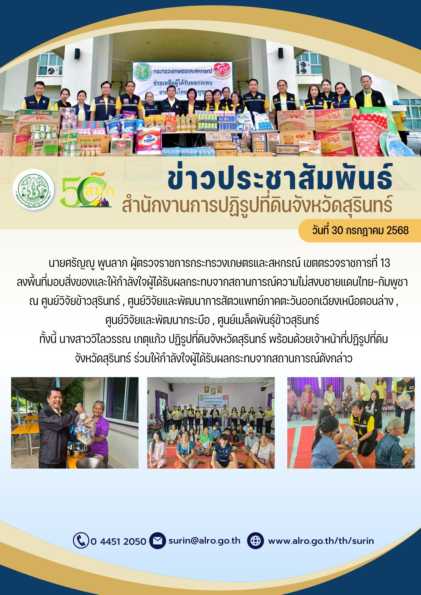 วันที่ 30 กรกฎาคม 2568 นายศรัญญู พูนลาภ ผู้ตรวจราชการกระทรวงเกษตรและสหกรณ์ เขตตรวจราชการที่ 13 ลงพื้นที่มอบสิ่งของและให้กำลังใจผู้ได้รับผลกระทบจากสถานการณ์ความไม่สงบชายแดนไทย-กัมพูชา ณ ศูนย์วิจัยข้าวสุรินทร์ , ศูนย์วิจัยและพัฒนาการสัตว์แพทย์ภาคตะวันออกเอียงเหนือตอนล่าง , ศูนย์วิจัยและพัฒนากระบือ , ศูนย์เมล็ดพันธ์ข้าวสุรินทร์ ทั้งนี้ นางสาววิไลวรรณ เกตุแก้ว ปฏิรูปที่ดินจังหวัดสุรินทร์ พร้อมด้วยเจ้าหน้าที่ปฏิรูปที่ดิน จังหวัดสรินทร์ ร่วมให้กำลังใจผู้ได้รับผลกระทบจากสถานการณ์ดังกล่าว
