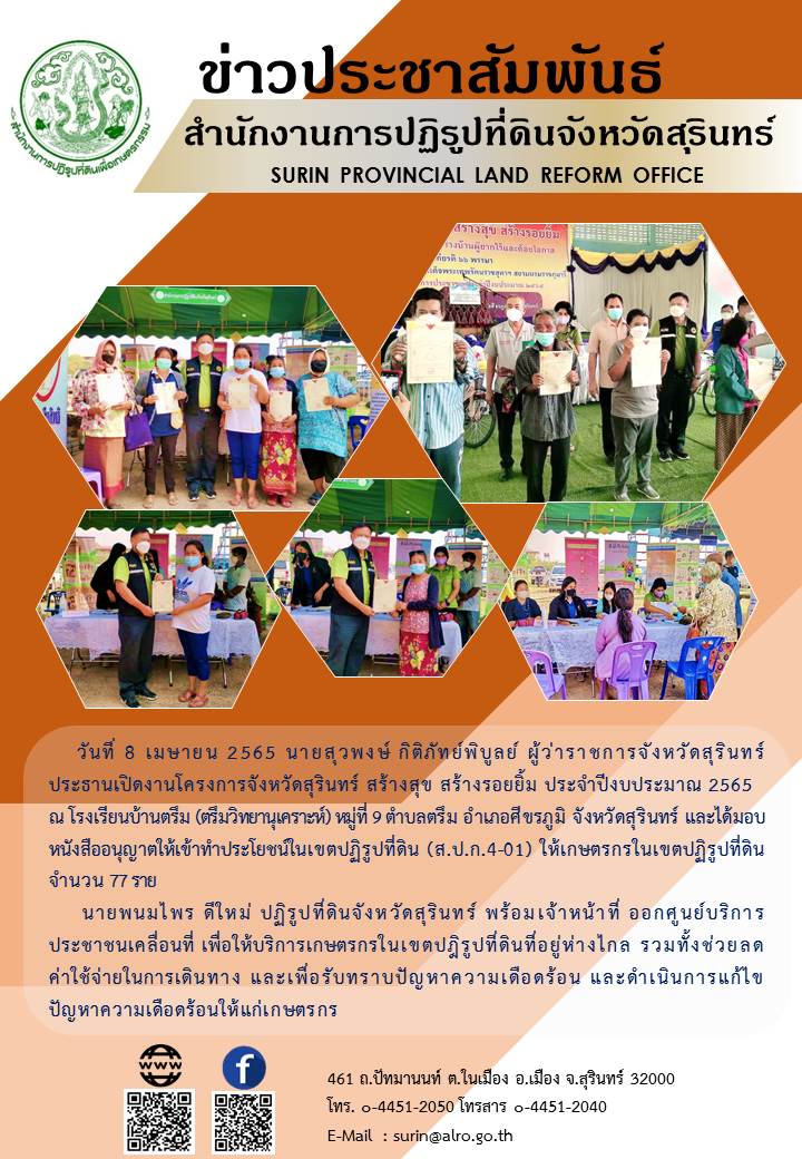 วันที่ 8 เมษายน 2565 นายพนมไพร ดีใหม่ ปฏิรูปที่ดินจังหวัดสุรินทร์ พร้อมเจ้าหน้าที่ ออกศูนย์บริการประชาชนเคลื่อนที่ ภายใต้โครงการจังหวัดสุรินทร์ สร้างสุข สร้างรอยยิ้ม ประจำปีงบประมาณ 2565 ณ โรงเรียนบ้านตรึม (ตรึมวิทยานุเคราะห์) หมู่ที่ 9 ตำบลตรึม อำเภอศีขรภูมิ จังหวัดสุรินทร์ และได้มอบหนังสืออนุญาตให้เข้าทำประโยชน์ในเขตปฏิรูปที่ดิน (ส.ป.ก.4-01) ให้เกษตรกรในเขตปฏิรูปที่ดิน จำนวน 77 ราย