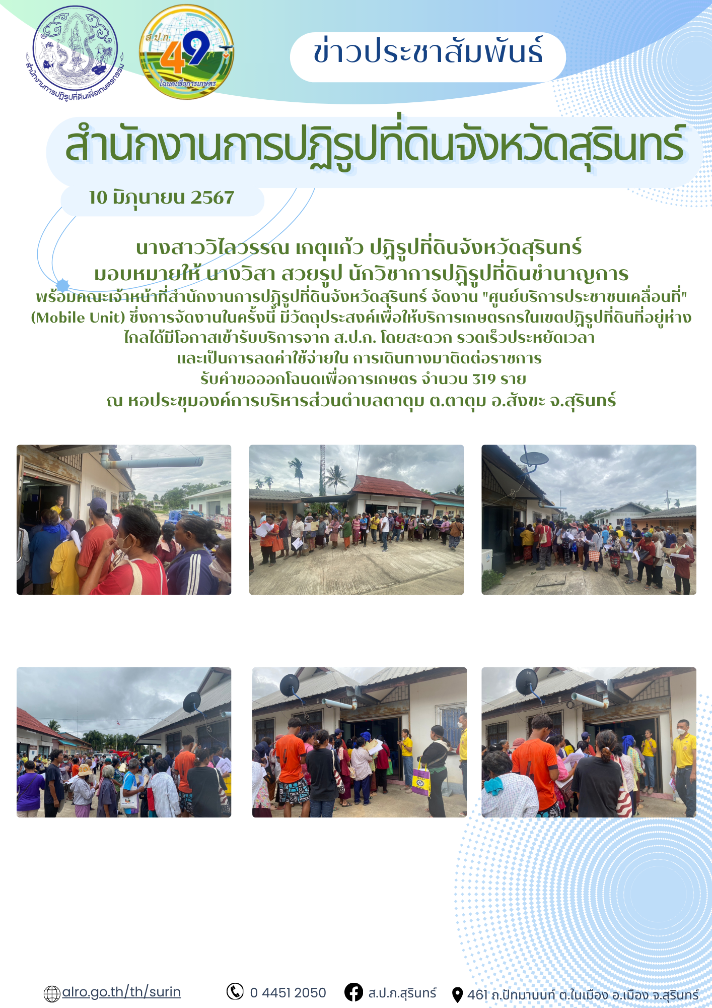วันที่ 10 มิถุนายน 2567 นางสาววิไลวรรณ เกตุแก้ว ปฏิรูปที่ดินจังหวัดสุรินทร์  มอบหมายให้ นางวิสา สวยรูป นักวิชาการปฏิรูปที่ดินชำนาญการ พร้อมคณะเจ้าหน้าที่สำนักงานการปฏิรูปที่ดินจังหวัดสุรินทร์ จัดงาน ศูนย์บริการประชาชนเคลื่อนที่ (Mobile Unit) ซึ่งการจัดงานในครั้งนี้ มีวัตถุประสงค์เพื่อให้บริการเกษตรกรในเขตปฏิรูปที่ดินที่อยู่ห่างไกลได้มีโอกาสเข้ารับบริการจาก ส.ป.ก. โดยสะดวก รวดเร็วประหยัดเวลา  และเป็นการลดค่าใช้จ่ายใน การเดินทางมาติดต่อราชการ   รับคำขอออกโฉนดเพื่อการเกษตร จำนวน 319 ราย ณ หอประชุมองค์การบริหารส่วนตำบลตาตุม ต.ตาตุม อ.สังขะ จ.สุรินทร์