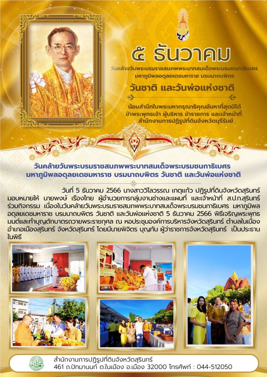 วันที่ 5 ธันวาคม 2566 นางสาววิไลวรรณ เกตุแก้ว ปฏิรูปที่ดินจังหวัดสุรินทร์ มอบหมายให้ นายพงษ์ เรืองไทย ผู้อำนวยการกลุ่มงานช่างและแผนที่ และเจ้าหน้าที่ ส.ป.ก.สุรินทร์ ร่วมกิจกรรม เนื่องในวันคล้ายวันพระบรมราชสมภพพระบาทสมเด็จพระบรมชนกาธิเบศร มหาภูมิผล อดุลยเดชมหาราช บรมนาถบพิตร วันชาติ และวันพ่อแห่งชาติ 5 ธันวาคม 2566 ผิธีเจริญพระพุทธ มนต์และทำบุญตักบาตรถวายพระราชกุศล ณ หอประชุมองค์การบริหารจังหวัดสุรินทร์ ตำบลในเมือง อำเภอเมืองสุรินทร์ จังหวัดสุรินทร์ โดยมีนายพิจิตร บุญทัน ผู้ว่าราชการจังหวัดสุรินทร์ เป็นประราน ในพิธี