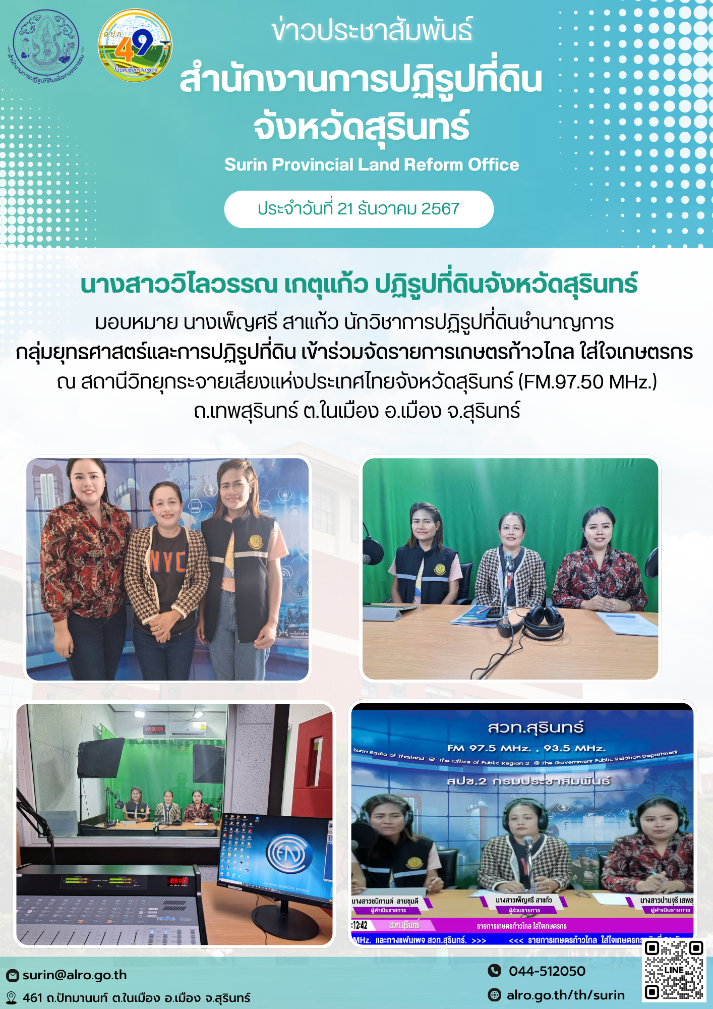 วันที่ 21 ธันวาคม นางสาววิไลวรรณ เกตุแก้ว ปฏิรูปที่ดินจังหวัดสุรินทร์ มอบหมาย นางเพ็ญศรี สาแก้ว นักวิชาการปฏิรูปที่ดินชำนาญการ  กลุ่มยุทธศาสตร์และการปฏิรูปที่ดิน เข้าร่วมจัดรายการเกษตรก้าวไกล ใส่ใจเกษตรกร  ณ สถานีวิทยุกระจายเสียงแห่งประเทศไทยจังหวัดสุรินทร์ (FM.97.50 MHz.) ถ.เทพสุรินทร์ ต.ในเมือง อ.เมือง จ.สุรินทร์